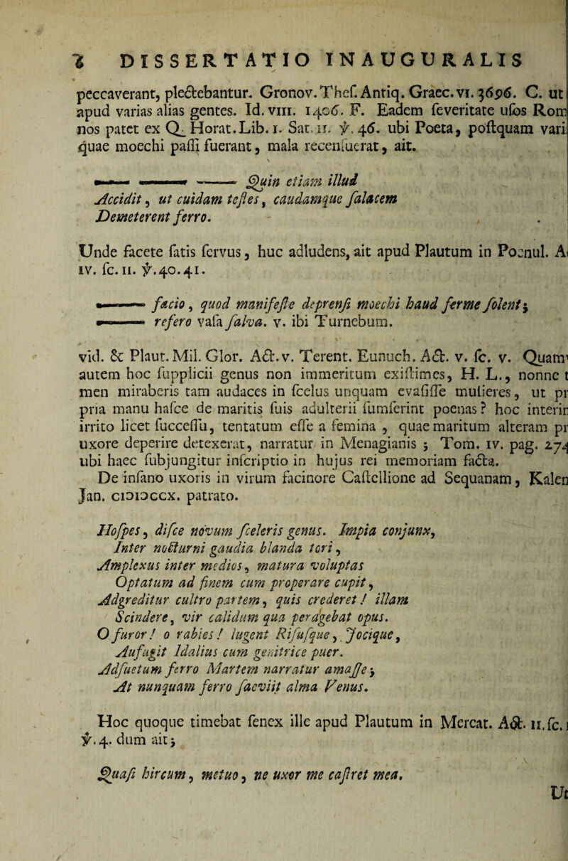 peccaverant, ple&ebantur. Gronov.Thef. Antiq. Graec.vi. }6p6. C. ut apud varias alias gentes. Id.vm. 1406. F. Eadem feveritate ufos Rom nos patet ex Q_ Horat.Lib. 1. Sanii, f> 46. ubi Poeta, poftquam vari; quae moechi paffi fuerant, mala recenfuerat, ait, — «i» ■ ■» --* §)uin etiam illud Accidit, ut cuidam tefies, caudamque falae em Demeterent ferro. Unde facete fatis fervus, huc adludens, ait apud Plautum in Poenul. Ai iv. fc. 11. ^.40.41. facio, quod manifefle deprenfi moechi haud fer me Jolent j —* refero vafa falva. v. ibi Turnebum. vid. Plaut. MiL Glor. Adt.v. Terent. Eunuch. A&. v. ic. v. Quam1 autem hoc fupplicii genus non immeritum exifiimes, H. L., nonne t men miraberis tam audaces in fcelus unquam evafifTe mulieres, ut pr pna manu hafce de maritis fuis adulterii fumferint poenas ? hoc interit irrito licet fucceflu, tentatum effe a femina , quae mantum alterani pr uxore deperire detexerat, narratur in Menagianis 5 Tom. iv. pag. 27^ ubi haec fubjungitur inferiptio in hujus rei memoriam facta. De infano uxoris in virum facinore Caltellionc ad Sequanam, Kalen Jan. ciomccx. patrato. Hofpes, difee novum fceleris genus. Impia conjunx. Inter no Humi gaudia blanda tori, Amplexus inter medios, matura voluptas Optatum ad finem cum properare cupit, Adgreditur cultro partem, quis crederet! illam ' Scindere, vir calidum qua peragebat opus. O furor ! 0 rabies! lugent Rifufque, Jocique, Aufugit Idalius cum genitrice puer. Adfuetum ferro Martem narratur amafe. At nunquam ferro faeviit alma Venus. Hoc quoque timebat fenex ille apud Plautum in Mereat. A<$t. n.fc. 1 #.4. dum ait j fhtafi hircum, metuo, ne uxor me cajlret mea. Vt