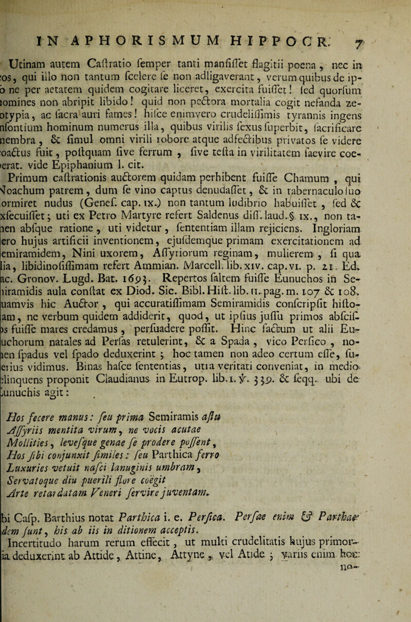 Urinam autem Cafiratio femper tanti maniiffet flagitii poena , nec in -os, qui illo non tantum (edere fe non adligaverant, verum quibus de ip- b ne per aetatem quidem cogitare liceret, exercita fuiffet! (ed quorfum lomines non abripit libido! quid non pedor a mortalia cogit nefanda ze- □typia, ac facra auri fames! hifce enimvero crudeli (fimis tyrannis ingens nfontium hominum numerus illa, quibus virilis fexus fuperbit, facrificare nembra , 6c fimul omni virili robore atque adfedibus privatos fe videre oadus fuit, pollquatn (ive ferrum , five tefta in virilitatem iaevire coe- >erat. vide Epiphanium 1. cit. 1 - Primum caftrationis audorem quidam perhibent fuiffe Chamutn , qui ^oachum patrem , dum fe vino captus denudaflet, & in tabernaculo luo ormiret nudus (Genef cap. ix.) non tantum ludibrio habuiffet , fed 6c xfecuiffet; uti ex Petro Martyre refert Saldenus di(I.laud..§. ix., non ta- len abfque ratione , uti videtur , fententiam illam rejiciens. Ingloriam ero hujus artificii inventionem, ejufdemqlie primam exercitationem ad lemirarnidem, Nini uxorem, Affyriorum reginam, mulierem , fi qua lia, libidinofifiimam refert Arnmian. Marcell. lib.xiv. cap.vi, p. zi. Ed lac. Gronov. Lugd. Bat. 1693. Repertos faltem fuiffe Eunuchos in Se- liramidis aula confiat ex Diod. Sic. Bibl.Hifi.lib.n.pag.m. 107 6e 108. uamvis hic Audor , qui accuratiflimam Semiramidis confcripfit hifto- am, ne verbum quidem addiderit, quod, utipfiusjufTu primos abfeifi. ds fuifie mares credamus , perfuadere poffit. Hinc fadum ut alii Eu- uchorum natales ad Perfas retulerint, £c a Spada , vico Perfico , no- len fpadus vel fpado deduxerint 3 hoc tamen non adeo certum effe, fu- eiius vidimus. Binas hafce fententias, uti a veritati conveniat, in medio riinquens proponit Claudianus in Eutrop. lib. 1. f . 339. 6c fcqq. ubi de- lunuchis agit: Hos fecere manus: feu prima Semiramis ajht AJfyriis mentita virum, ne vocis acutae Mollities, levefque genae fe prodere poffent, Hos Jibi conjunxit fimiles: feu Parthica ferro Luxuries vetuit nafci lanuginis umbram, Servatoque diu puerili flore coegit Arte retardatam Veneri fer vir e juventam» bi Cafp. Barthitis notat Parthica i. e. Perfica. Per fac enim & Parthae* dem funt, his ab iis in ditionem acceptis. Incertitudo harum rerum effecit, ut multi crudelitatis hujus primor¬ ia deduxerint ab Attide, Attine, Attyne * vel Aude 3 variis enim, hae: no-
