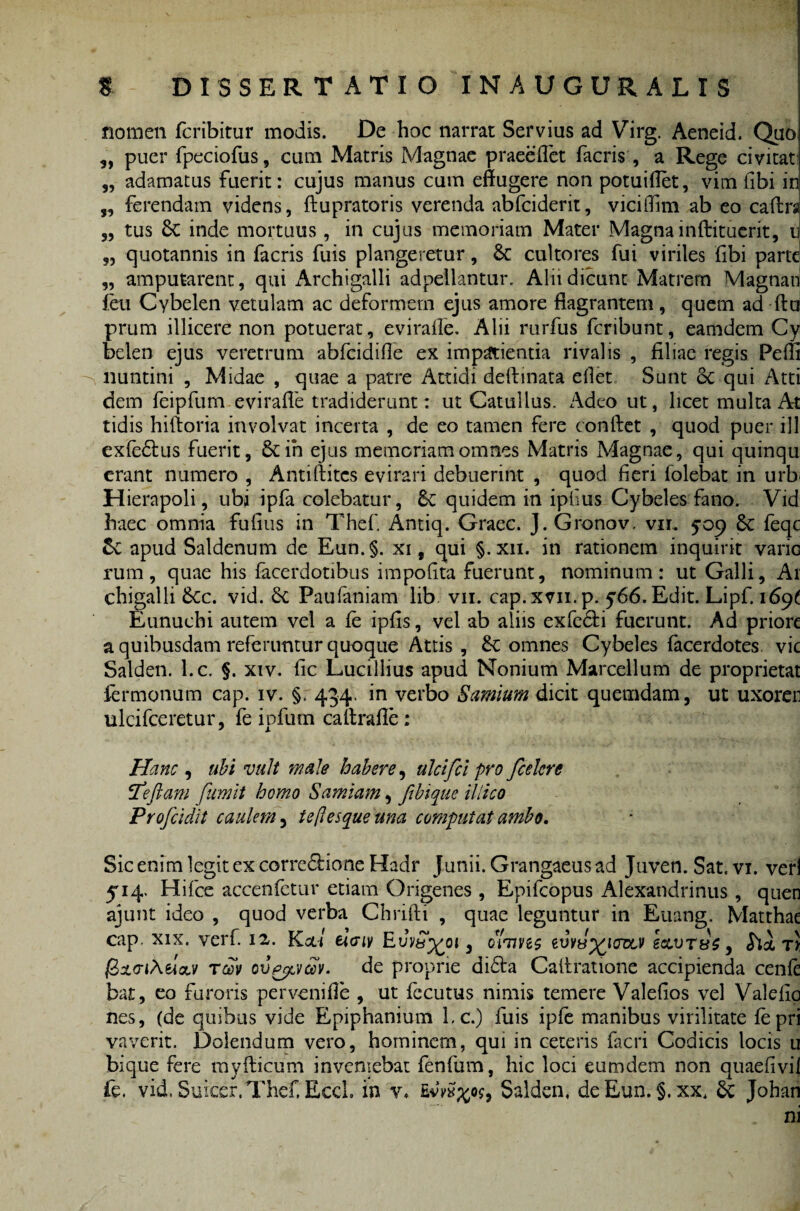 nomen fcribitur modis. De hoc narrat Servius ad Virg. Aeneid. Quo „ puer fpeciofus, cum Matris Magnae praecflet facris, a Rege civitat: „ adamatus fuerit: cujus manus cum effugere non potuiflet, vim libi in ,, ferendam videns, ftupratoris verenda abfciderit, viciffim ab eo caftrs „ tus 6c inde mortuus, in cujus memoriam Mater Magna inftituerit, u „ quotannis in facris fuis plangeretur, & cultores fui viriles fibi parte „ amputarent, qui Archigalli adpellantur, Alii dicunt Matrem Magnati feu Cybelen vetulam ac deformem ejus amore flagrantem, quem ad ftu prum illicere non potuerat, eviraffe. Alii rurfus fcribunt, eamdem Cy belen ejus veretrum abfcidifle ex impatientia rivalis , filiae regis Peffi -s nuntini , Midae , quae a patre Attidi deftinata edet Sunt Sc qui Atti dem feipfum eviraffe tradiderunt: ut Catullus. Adeo ut, licet multa At tidis hiftoria involvat incerta , de eo tamen fere conftet , quod puer ill exfedtus fuerit, &ih ejus memoriam omnes Matris Magnae, qui quinqu erant numero , Antiftitcs evirari debuerint , quod fieri folebat in urb Hierapoli, ubi ipfa colebatur, Sc quidem in ipfius Cybeles fano. Vid haec omnia fufius in Thef Antiq. Graec. J.Gronov. vm 509 6c feqc & apud Saldenum de Eun.§. xi, qui §. xn. in rationem inquirit vario rum, quae his facerdotibus impofita fuerunt, nominum: ut Galli, Ai chigalli 6cc. vid. Sc Paufaniam lib vn. cap.xvn.p. 566. Edit. Lipf. i6yt Eunuchi autem vel a fe ipfis, vel ab aliis exfe&i fuerunt. Ad priore a quibusdam referuntur quoque Attis , &; omnes Cybeles facerdotes. vic Salden. l.c. §. xiv. fic Lucillius apud Nonium Marcellum de proprietat fermonum cap. iv. §. 434. in verbo Samium dicit quemdam, ut uxoren ulcifceretur, fe ipfum caltrafle: Hanc , ubi vult male habere, ulclfcl pro fcelcre fteftam fumit homo Samiam, ftbique illico Profcidit caulem 3 ieflesque una computat ambo. Sic enim legit ex corregione Hadr Junii. Grangaeus ad Juven. Sat. vi. veri 514. Hifce accenfetur etiam Origenes , Epifcopus Alexandrinus, quen ajunt ideo , quod verba Chrifti , quae leguntur in Euang. Matthae cap. xix. verf. 12. Kal eiaiv Evv&j^oi 3 oxums zvv&^ictdlv e&vTvc, fooL ty faxciAelxv tg)v ovprxvav. de proprie dicta Caffratione accipienda cenfe bat, eo furoris pervenifle , ut fccutus nimis temere Valefios vel Valefio nes, (de quibus vide Epiphanium Lc.) fuis ipfe manibus virilitate fepri vaverit. Dolendum vero, hominem, qui in ceteris facri Codicis locis u bique fere myfticum inveniebat fenfum, hic loci eumdem non quaefivil fe. vid. Suicer.Thef Ecch in v. £Salden, deEun.§. xx, & Johan