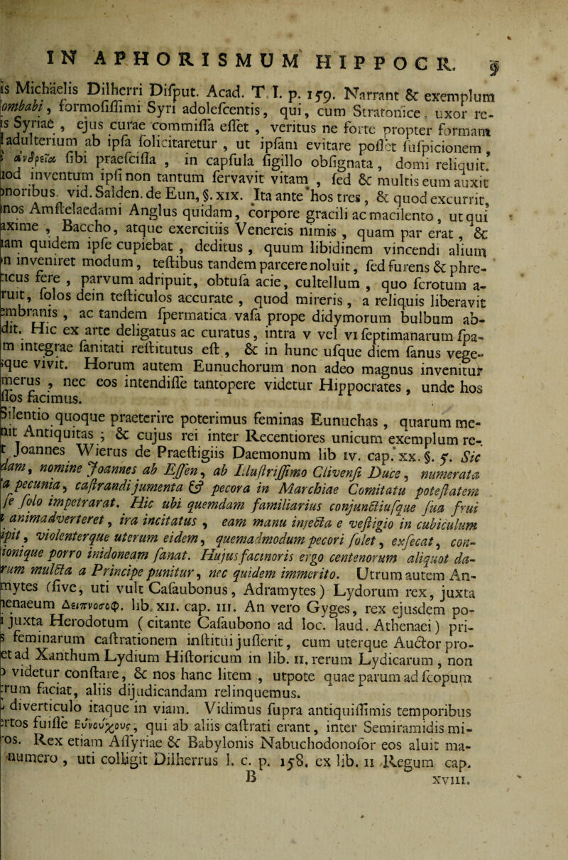 is Michaelis Dilherri Difput. Acad. T I. p. ,5-9. Narrant 8c exemplum mbabi, iormofiffimi Syri adolefcentis, qui, cum Stratoriice . uxor re¬ is Syriae , ejus curae commifla eflet , veritus ne forte propter formam ladultenum ab ipfa folicitaretur , ut ipfam evitare pollet fufpicionem 1 aviftM libi praefcilla , in capfula figillo obfignata, domi reliquit’ lod inventum lpfi non tantum fervavit vitam , fed & multis eum auxit ?non us. \id. Salden. de Eun, §. xix. Ititante hos tres, & cjiiod excurrit, inos Amflelaedami Anglus quidam, corpore gracili ac macilento 9 ut qui’ axime , Baccho, atque exercitiis Venereis nimis , quam par erat, 6c tam quidem lpfe cupiebat , deditus, quum libidinem vincendi alium >11 inveniret modum, teftibus tandem parcere noluit, fed furens & phre- ticus fere , parvum adripuit, obtufa acie, cultellum , quo ferotum a- ruit, iqlos dein tefliculos accurate , quod mireris , a reliquis liberavit ^mbrams , ac tandem fpermatica vafa prope didymorum bulbum ab¬ it. Hic ex arte deligatus ac curatus, intra v vel vi feptimanarum fpa~ m integi ae fanitati rellitutus eft , 6c in hunc ufque diem (anus vege» •que vivit. Horum autem Eunuchorum non adeo magnus invenitur meius , nec eos intendiile tantopere videtur Hippocrates, unde hos hos facimus. Silentio quoque praeterire poterimus feminas Eunuchas , quarum me- pit Antiquitas ; 6c cujus rei inter Recentiores unicum exemplum re-. r, Joannes Wierus de Praeftigiis Daemonum lib iv. cap. xx. §. y. Sic nomine Joannes ab EJfen, ab Iiluftriffimo Clivenfi Duce, numerata a^pecunia^ caftrandijumenta £5? pecora in Marchiae Comitatu potejiatem je folo impetrarat. Hic ubi quemdam familiarius conjunffiiufaue fua frui \ animadverteret, ira incitatus , eam manu injedia e veftigio in cubiculum ipit, violent er que ut erum ei dem, quemadmodum pecori folet, exfecat, con- ionique porro inidoneam fanat. Hujus facinoris ergo centenorum aliquot da- tum muldla a Principe punitur, nec quidem immerito. Utrum autem An- tnytes Cfive, uti vult Cafaubonus, Adramytes) Lydorum rex, juxta penaeum teinvoroQ. lib.xn. cap. 1x1. An vero Gyges, rex ejusdem po- i juxta Heiodotum (citante Cafaubono ad loc. laud. Athenaei) pri- S feminarum caftrationem inftitui juflerit, cum uterque Aucfor pro- ietad Xanthum Lydium Hiftoricum in lib. 11. rerum Lydicarum , non p videtur conflare, nos hanc litem , utpote quae parum adfcopuiii jrum faciat, aliis dijudicandam relinquemus. ' diverticulo itaque in viam. Vidimus fupra antiquiflimis temporibus ntos fuifle EvW^ou^, qui ab aliis caflrati erant, inter Semiramidismi- °s. Rex etiam AiTyriae &C Babylonis Nabuchodonofor eos aluit ma- -n umero , uti colligit Diiherrus 1. c. p. iy8. ex lib. 11 Regum cap. B xvni.