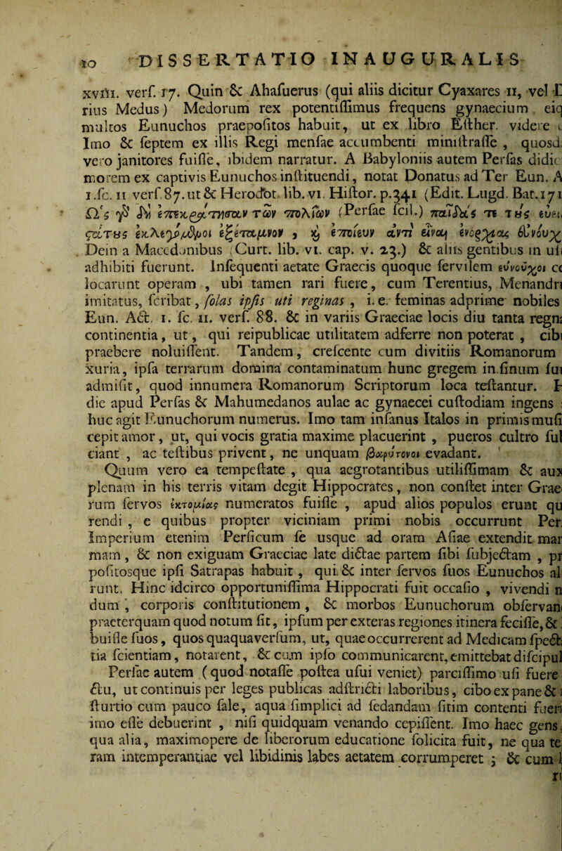 *o xvrti. verf 17. Quin Sc Ahafuerus (qui aliis dicitur Cyaxares 11, vel Ii rius Medus) Medorum rex potentiffimus frequens gynaecium eiq nrultos Eunuchos praepofitos habuit, ut ex libro Efther. videre t Imo 8c feptem ex illis Regi menfae accumbenti mimtfrafle , quosd vero janitores fuifie, ibidem narratur. A Babyloniis autem Perfas didici morem ex captivis Eunuchos inllituendi, notat Donatus ad Ter Eun. A i.fc. n verf, 87. ut & Herocfot lib. vi. Hiftor. p.341 (Edit. Lugd. Bat.171 rSv 'ttoAicov (Perfae fcil.) TnziSds te euet, <pxT«5 ^ i7ziitvv dvii elVcq hog^ton; 6Uvov% Dein a Macedonibus ;Curt. lib. vi. cap. v. 23.) Sc aliis gentibus in uls adhibiti fuerunt, inlequenti aetate Graecis quoque fervilem rivov^ot cc locarunt operam , ubi tamen rari fuere, cum Terentius, Menandri imitatus, feribat, folas ipfis uti reginas, i. e. feminas adprime nobiles Eun. A6t. 1. fc. 11. verf. 88. Sc in variis Graeciae locis diu tanta regni continentia, ut, qui reipublicae utilitatem adferre non poterat , cibi praebere noluilfent. Tandem, crefcente cum divitiis Romanorum xuria, ipfa terrarum domina contaminatum hunc gregem in (Inum lui admHit, quod innumera Romanorum Scriptorum loca tellantur. E die apud Perfas Se Mahumedanos aulae ac gynaecei cuftodiam ingens 1 huc agit Eunuchorum numerus. Imo tam infanus Italos in primis muli cepit amor, ut, qui vocis gratia maxime placuerint , pueros cultro fui dant , ac teftibus privent, ne unquam |8#pJrovoi evadant. Quum vero ea tempeftate , qua aegrotantibus utiliffimam 8c aus plenam in his terris vitam degit Hippocrates, non condet inter Graei rum fervos Utoplu$ numeratos fuifle , apud alios populos erunt qu rendi , e quibus propter viciniam primi nobis occurrunt Per: Imperium etenim Perficum fe usque ad oram Aliae extendit mar mam, Sc non exiguam Graeciae late didrae partem libi fubjedtam , pr pofuosque ipfi Satrapas habuit, qui. 6c inter fervos fuos Eunuchos ali runt. Hinc idcirco opportunillima Hippocrati fuit occafio , vivendi n dum , corporis conditu tionem , 6c morbos Eunuchorum obfervan praeterquam quod notum (it, ipfum per exteras regiones itinera fecifle, & buiflefuos, quos quaquaverfum, ut, quae occurrerent ad Medicam fpe£fc tia fcientiam, notarent, & cam ipfo communicarent,emittebatdifcipul Perfae autem (quod notalfe podea ufui veniet) parcidimo u(i fuere du, ut continuis per leges publicas addndti laboribus, cibo ex pane 1 durtio cum pauco fale, aqua fimplici ad fedandam (itim contenti fueri imo ede debuerint , nifi quidquam venando cepident. Imo haec gens, qua alia, maximopere de liberorum educatione folicita fuit, ne qua te ram intemperantiae vel libidinis labes aetatem corrumperet 3 Sc cum 1 x\