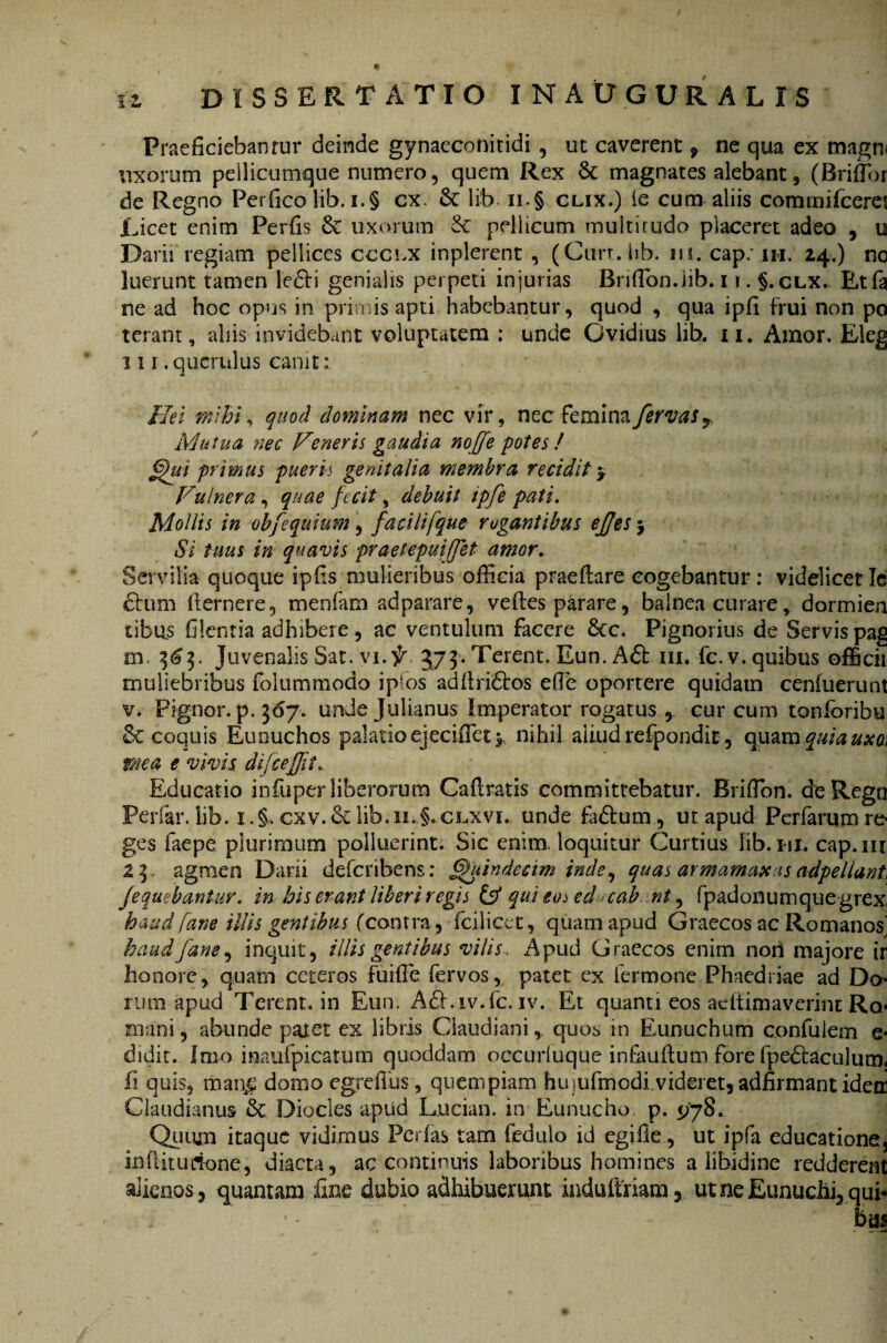 Praeficiebar)rur deinde gynaeconitidi , ut caverent , ne qua ex magrn uxorum peilicumque numero, quem Rex &c magnates alebant, (Briflor de Regno Perfico lib. i.§ cx. & lib. ii-§ clix.) ie cum aliis commifceret Licet enim Perfis & uxorum & pellicum muitirudo placeret adeo , u Darii regiam pellices ccclx inplerent , (Curr.hb. m. cap.MH. 24.) no luerunt tamen letdi genialis perpeti injurias Briffion.iib. 11. §.clx. Etfa ne ad hoc opus in prinus apti habebantur, quod , qua ipfi frui non po terant, aliis invidebant voluptatem ; unde Ovidius lib. 11. Amor. Eleg 111 .querulus canit: Hei mihi, quod dominam nec vir, necfeminafervasr Mutua nec Veneris gaudia nojje potes ! Ghti primus pueris genitalia membra recidit y Vulnera , quae fecit, debuit tpfe pati. Mollis in obfequium, facili[que rogantibus ejjes $ Si tuus in quavis praetepuiffet amor. Servilia quoque ipfis mulieribus officia praedare cogebantur: videlicetle ctum dernere, menfam adparare, vedes parare, balnea curare, dormien sibus filentia adhibere, ac ventulum facere £cc. Pignorius de Servis pag m. 3^3. Juvenalis Sat. vi. f 373. Terent. Eun. A£t m. fc. v. quibus officii muliebribus folummodo ip^os adilridtos effie oportere quidam cenfuerunt v. Pignor. p. 367. unde Julianus Imperator rogatus , cur cum tonioribe & coquis Eunuchos palatio ejeciffiet * nihil aliud refpondit , quam quia uxa< mea e vivis difcefjit Educatio infuper liberorum Cadratis committebatur. Brifibn. deRegn Periar, lib. i .§, cxv.&lib.ii.§.CL,xvr. unde fidium , ut apud Perfarumre- ges faepe plurimum polluerint. Sic enim loquitur Curtius lib. 111. cap.m 23. agmen Darii deferibens: Quindecim inde, quas armamaxas adpellant Jequebantur. in his erant liberi regis & qui eo^ ed cab nt9 fpadonum que grex haud [ane illis gentibus (contra, fciliart, quam apud Graecos ac Romanos' haudfam, inquit, illis gentibus vilis. i\pud Graecos enim non majore ir honore, quam ceteros fuille fervos, patet ex Termone Phaedriae ad Do¬ rum apud Terent, in Eun. Adhiv.fc. iv. Et quanti eos aedimaverint Ro¬ mani , abunde patet ex libris Claudiani, quos in Eunuchum confuiem e- didit. Imo inaufpicatum quoddam occuriuque inFaudum fore Tpedlaculum. fi quis, man£ domo egredus, quempiam huiufmodi videret, adfirmant idem Claudianus & Diocles apud Lucian. in Eunucho p. 5/78. Quum itaque vidimus PerTas tam Tedulo id egifle, ut ipfa educatione, inditudone, diaeta, ac continuis laboribus homines a libidine redderent alienos, quantam fine dubio adhibuerunt indudriam, ut ne Eunuchi, qui¬ bas