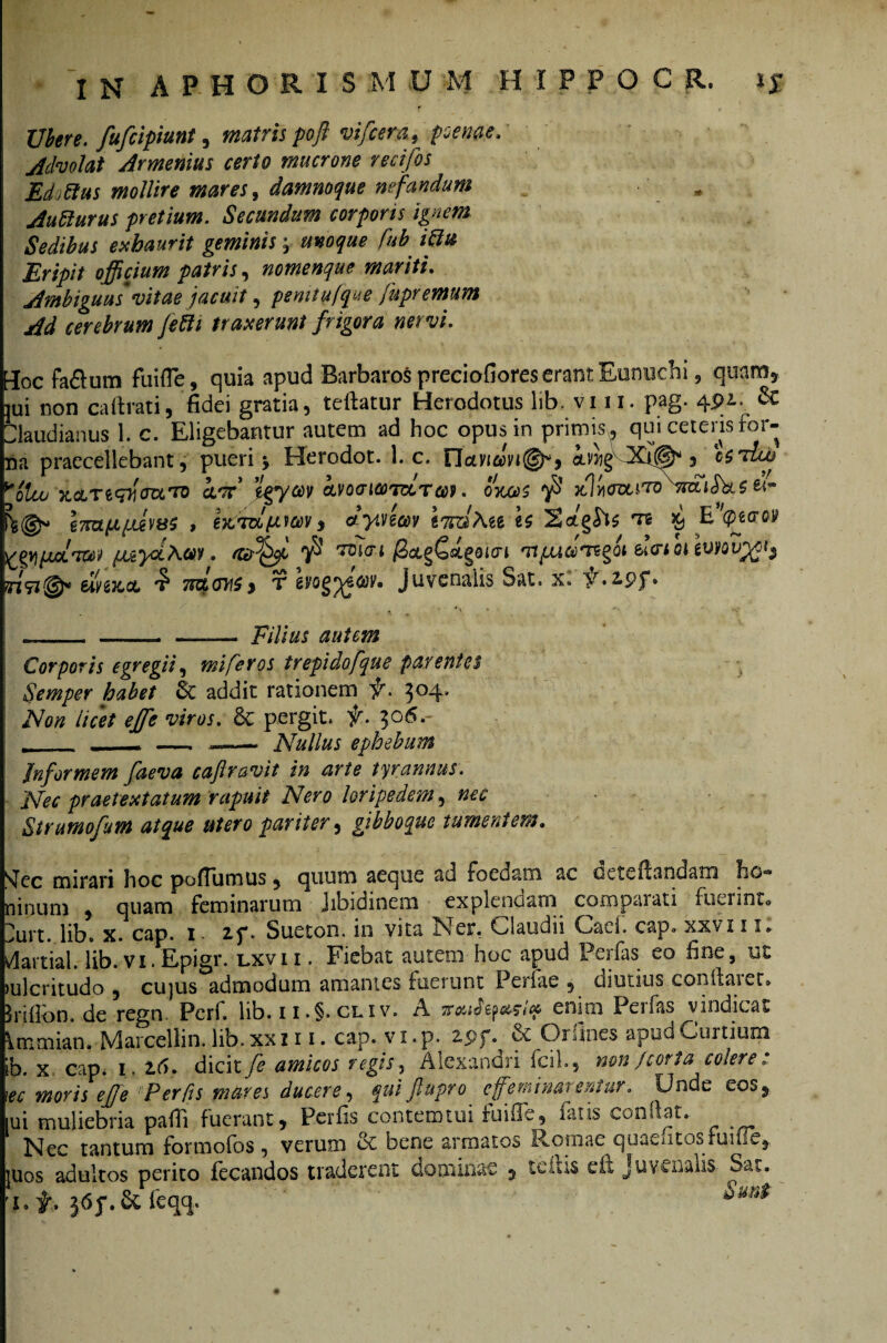 Ubere, fufcipiunt, matris poft vifcem, psem. Advolat Armenias certo mucrone recifos Edoftus mollire mares, damnoque nefandum - Autturus pretium. Secundum corporis ignem Sedibus exhaurit geminis; M Eripit officium patris, nomenque mariti. Ambiguas vitae jacuit, pemtufque fupremum Ad cerebrum Jetti traxerunt frigora nervi. EIoc fa&um fuifle, quia apud Barbaros preciofiores erant Eunuchi , quam, jui non caftrati, fidei gratia, teflatur Herodotus lib. vi 11, pag. 4& Claudianus 1. c. Eligebantur autem ad hoc opus in primus. qui ceteris for¬ tia praecellebant, pueri > Herodot. 1. c. Daviam®*, 5 csAio ^olco xdLTiqr\(nxrn aAc 'wfgw kvoaMTvcTcoi. oitas ^ i-mfipLeviss , eKvaptwv, iyvtim tmAee es ts $ E'<pe<roy ^gjj/aLW /JuyolAw. 78 TtjTcn jSoL§C«3t§Qicrt Tr/defcri oi r/91©* elvejcct TRLOirtfy t evog^q&v, juvenalis Sat. x» y.2.pf» —_—— jF/7/jw Corporis egregii, mi fer os trepidofque parentes Semper habet & addit rationem $\ 304, AW licet eJfe viros. & pergit. )5\ 306.- .- Nullus ephebum Informem faeva caf ravit in arte tyrannus. Nec praetextatum rapuit Nero loripedem, nec Strumofum atque utero pariter, gibboque tumentem. Jec mirari hoc pofiumus, quum aeque ad foedam ac octeilandam ho*» linum , quam feminarum Jibidinem explendam coropaiati fuerint* )urt. lib. x. cap. 1 if. Sueton. in vita Ner. Claudii Caci. cap° xxvi 11. lartial. lib.vi.Epigr. lxvii . Fiebat autem hoc apud Perfas eo fine, ut ulcritudo , cujus admodum amantes fuerunt Perfae , diutius conflarer, riflon. de regn. Perf. lib.n.§. cliv. A enim Perfas vindicat immian» Marcellin. lib. xxz 11. cap. vx.p. 2.5? p. & Qi fines apud Curtium b. x cap* i. 2:6. dicit fe amicos regis, Alexandri fcih, non /cor t a colere : % moris effe ‘Per fis mares ducere, qui ftupro c feminarentur. Unde eos*, ui muliebria pafli fuerant, Perfis contemuii fuifle, fatis confiat. Nec tantum formofos , verum & bene armatos Romae quaeutos fuifie,. uos adultos perito fecandos traderent dominae 5 tciiis eft Juvenalis Sat. Sm*