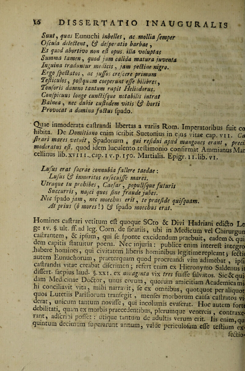 Sunt, quas Eunuchi Melies, ac mollia femper O ficula deieStent, & de/per at io barbae , Et quod abortivo non ed opus. illa voluptas Summa tamen, quod jam calida matura juventa Inguina traduntur medicis, tam ve 51 i ne nigro« Ergo fpe St at os, ac jujfos cr ejicere primum Teft i culos, po Aquam coeperunt ejje bilibres, Tonforis damno tantum rapit Heliodorus. Confpicuus tonge cunStifque notabilis intrat Balnea, nec dubie cufiodem vitis (fi horti Provocat a domina faSius fpado. Qaae inmoderata caftrandi libertas a variis Rom. Imperatoribus fuit co fiibita. De Domitiano enim feribit Suetonius in ejus vitae cap, vi 1. Ca Jlrari mares vetuit, Spadonum , qui refidui apud mangones erant preci moderatus e fi. quod idem luculento teftimonio confirmat Ammianus Mar edimus lib.xvi 1 i..cap. 1 v.p. ifo. Martialis. Epigr. 1 i.lib. vi. Lufus erat facrae connubia fallere taedae: ■Lufus (fi inmeritos exfecuife mares. Utra que tu prohibes, Caefar, populifique futuris Succurris , najci quos fine fraude jubes. Nec lpado jam, nec moechus erit, te prae fi de qui/quam. At prius (6 mores l) & fpado moechus erat. Homines caftrari vetitum efl quoque SCto & Divi Hadriani edi&o L ge iv, §.uk. it.ad leg, Corn. de ficariis, ubi in Medicum vel Chirurgui caitrantem, & i pium, qui ie fponte excidendum praebuit, eadem &, qu dem capitis flatuitur poena. Nec injuria: publice enim intereft integr< habere homines, qui civitatem liberis hominibus Jegitimerepleant j fe£l: nutem Eunuchorum, praeterquam quod procreandi vim adimebat ip{ cahrandis vitae creabat diferimen; refert enim ex Hieronymo Saldenusi dillert. laepius laud. §.xxi. ex nonaginta vix tres fui fle falvatos. Sic&qu dam Medicinae Do&or, unus eorum, quorum amicitiam Academicam ni conciliavit vita, mihi narravit, fe ex omnibus, quotquot per aliquo quos Lutetns 1 arifiorum tranfegit , menfes morborum caufa ca liratos v derat, unicum tantum novifle, qui incolumis evaferat. Hoc autem fori debilitati, quam ex morbis praecedentibus, plerumque Venereis, contraxc rant, adierim poflet : utique tantum de adultis verum erit. Iis enim.qi quintum decimum fuperarunt annum, valde periculo6m_effe teftium es fectic