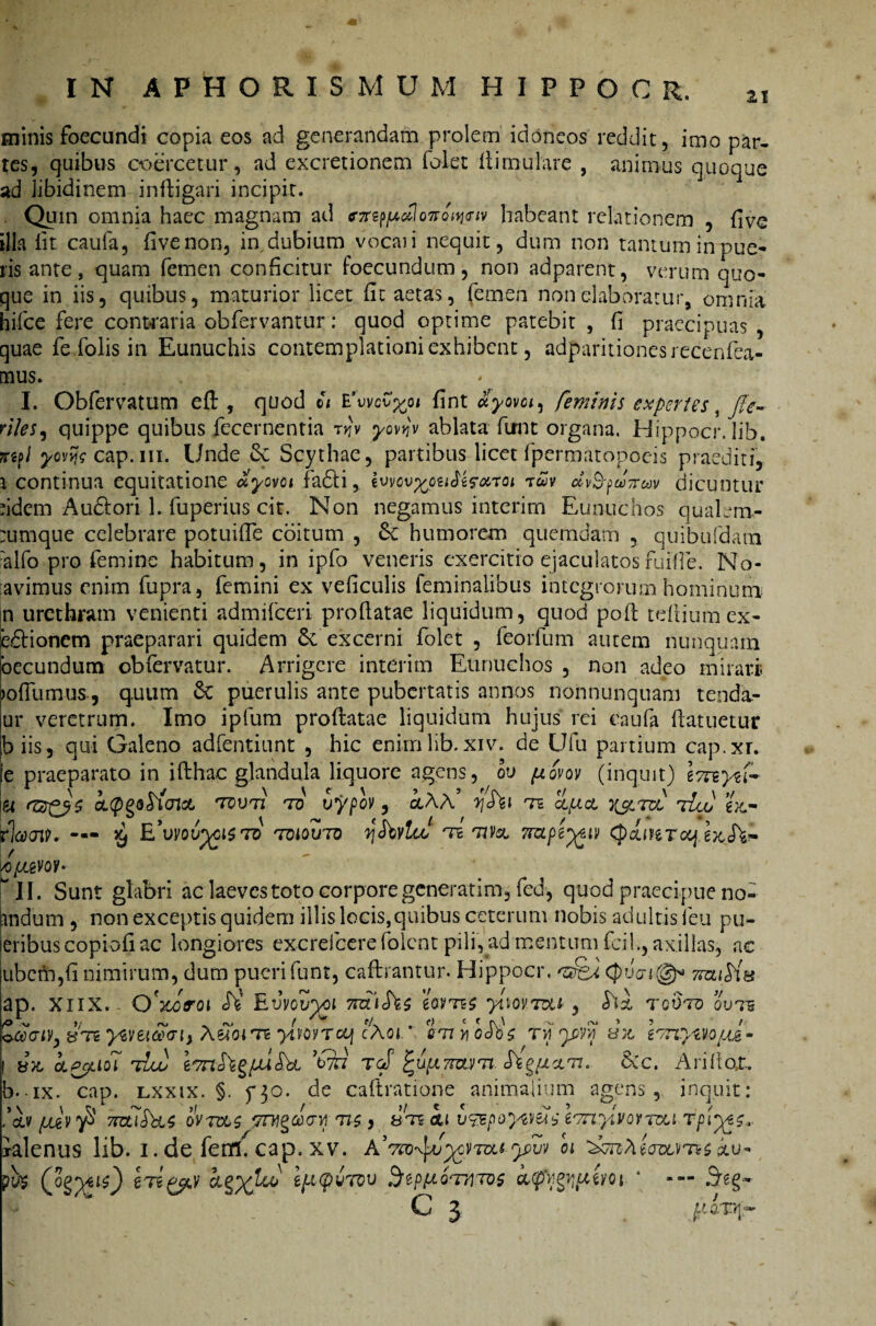 minis foecundi copia eos ad generandam prolem idoneos reddit, imo par¬ tes, quibus coercetur, ad exactionem folet Ili mulare , animus quoque ad libidinem in (ligari incipit. Quin omnia haec magnam ad <nrep^o7re^<nv habeant relationem , five illa iit caufa, five non, in dubium vocari nequit, dum non tantum in pue¬ ris ante, quam femen conficitur foecundum, non adparent, verum quo¬ que in iis, quibus, maturior licet fit aetas, femen non elaboratur, omnia hi-fce fere contraria obfervantur: quod optime patebit, fi praecipuas, quae feTolis in Eunuchis contemplationi exhibent, adparitionesrecenfea- mus. I. Obfervatum efl, quod ©* E'wcv^oi fint uyovoi^ feminis expertes riles, quippe quibus fecernentia t>jv yovyv ablata firnt organa. Hippocr. lib. cap.m. Unde & Scythae, partibus licetfpermatopocis praediti, i continua equitatione olyovci fa£li, twv ccv$-?w7ruv dicuntur ddem Audlori 1. fuperius cit. Non negamus interirn Eunuchos qualem- :umque celebrare potuifle coitum , &: humorem quemdam , quibufdara :alfo pro femine habitum, in ipfo veneris exercitio ejaculatosfuifie. No- avimus enim fupra, femini ex veficulis feminalibus integrorum hominum n urethram venienti admifeeri proflatae liquidum, quod poft teltiumex- edionem praeparari quidem & excerni (olet , feorfum autem nunquam oecundum obfervatur. Arrigere interirn Eunuchos , non adeo mirari lofilimus, quum & puerulis ante pubertatis annos nonnunquam tenda- ur veretrum. Imo ipfum proflatae liquidum hujus rei caufa (latuetur b iis 5 qui Galeno adfentiunt , hic enim lib. xiv. de Ufu partium cap.xr. e praeparato in ifthac glandula liquore agens, ou piovov (inquit) IvrzyU iei OLQQQcticncL tdutz to vypQV , ocAA’ yhl TS cipicL Y&TVL 7ico ex,- rlcooin — £ E’vvouygi$To 'tdiouto ySbvlaf ts rnv& ?mpe^iv Cpcbreraf exsTfc- lcfj&m* w 11. Sunt glabri ac laeves toto corpore generarim, fed, quod praecipue no- andum , non exceptis quidem illis locis,quibus ceterum nobis adultis leu pu¬ tribus copiofi ac longiores excrelcere folent pili, ad mentum fcil», axillas, ac jubcm,fi nimirum, dum pueri funt, caflrantur. Hippocr. Cpv<n@* 7rcu$iB ap. XIIX.. Q^roi JV Evvovyoi gsmf ytw.T&i, hl tgvto ovis Zaaty, jjtb yvetatrij AeToiTE yliovrcq cAoi. * snyicSbz tvi yyyi V/nymuf- | b)t OLPpilOl 7TJUU TcS £U[A 7TCUTi h§{JLOLTt. &C. Al illoX. b.-ix. cap. lxxix. §. f30. de caftratione animalium agens, inquit; ,’cb 7TOidbts oms ?nt§a<ni m-, bts cu v&poym^eTnylitoYTDLi rpiys, ialenus lib. i. de fentl. cap. xv. AWw^yvrai yw oi &u- py$ higpv zfi(pvTov Stpfiornms kqfygiptm- * Seg- N C 3 jgaxq-