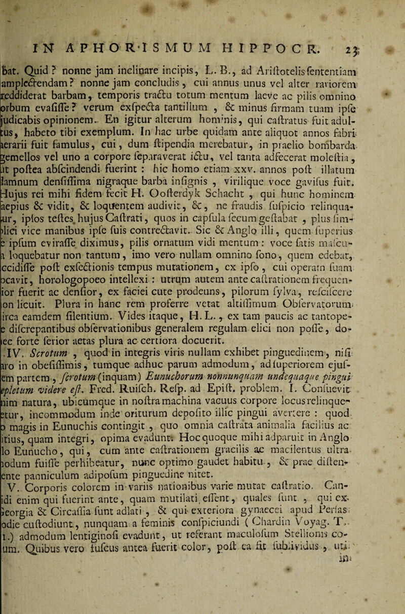 Eat. Quid ? nonne jam inclinare incipis, L. B., ad Arilfotelisfententiam aniplc£fendam ? nonne jam concludis, cui annus unus vel alter raviorem' reddiderat barbam, temporis tradfu totum mentum laeve ac pilis omnino orbum evafifle? verum exfpedta tantillum , 8c minus firmam tuam ipfe judicabis opinionem. En igitur alterum hominis, qui cailratus fuit adul¬ tus, habeto tibi exemplum. In hac urbe quidam ante aliquot annos fabri aerarii fuit famulus, cui, dum flipendia merebatur, in praelio bombarda gemellos vel uno a corpore ieparaverat i£fu, vel tanta adfecerat moleliia, jt poftea abfeindendi fuerint : hic homo etiam xxv. annos poli illatum lamnum denfifiima nigraque barba infignis , virilique voce gavifus fuit, [-lujus rei mihi fidem fecit H. Oolierdyk Schacht , qui hunc hominem aepius 6c vidit, 3c loqilentem audivit, &, ne fraudis fufpicio relinqua¬ mur, iplos teftes hujusCalfrati, quos in capfiila fecumgefiabat , plus lim¬ bici vice manibus ipfe fuis contrectavit. Sic Anglo illi, quemTuperius b ipfum cviralTe diximus, pilis ornatum vidi mentum : voce fuis mafeu- \ loquebatur non tantum, imo vero nullam omnino fono, quem edebar, ccidifle polt exfedfionis tempus mutationem, ex ipfo , cui operam fuam ocavit, horologopoeo intellexi : utrum autem ante callrationem frequen- ior fuerit ac denfior, ex faciei cute prodeuns, pilorum fylva, refeifeere on licuit. Plura in hanc rem proferre vetat altilfimum Qbfervatorunu irca eamdem filentium. Vides itaque, H.L., ex tam paucis ac tantope- e diferepantibus obfervationibus generalem regulam elici non polle, do- lec forte ferior aetas plura ac certiora docuerit. IV. Scrotum , quod in integris viris nullam exhibet pinguedinem , nili iyo in obefifiimis, tumque adhuc parum admodum, adluperiorem ejuf- em partem, ferotum (inquam) Eunuchorum nonnunquam unde qua que pingui epletam videre eft. Fred. Ruifch. Refp. ad Epilf. problem. I. Confuevit nim natura, ubicumque in noffra machina vacuus corpore locus relinque-' 2tur, incommodum inde oriturum depolito illic pingui avertere : quod o magis in Eunuchis contingit , quo omnia caftrata animalia facilius ac itius, quam integri, opima evadunt. Hoc quoque mihiadparuit inAnglo lo Eunucho, qui, cum ante callrationem gracilis ac macilentus ultra, iodum fuille perhibeatur, nunc optimo gaudet habitu& prae di 11 en- ente panniculum adipofum pinguedine nitet. V. Corporis colorem in variis nationibus varie mutat caftratio. Can¬ idi enim qui fuerint ante, quam mutilati( ellent, quales fuut , qui ex- leorgia & Gircaffia funt adlati , & qui exteriora gynaecei apud Perfas; odie cu(fodiunt, nunquam a feminis conipiciundi ( Chardin Voyag. T». 1.) admodum lentiginofi evadunt, ut referant maculoliim Stellionis co um. Quibus vero iufcus antea fuerit color, poli ea fit iuhdyidus , uti;