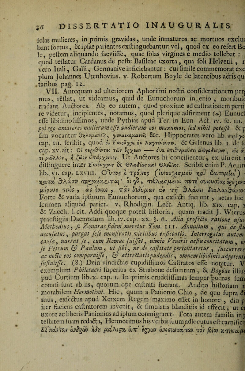 iolas mulieres, in primis gravidas, unde inmaturos ac mortuos excluc bant foetus, Scipfaeparientesexilinguebantur: vel, quod ex eo refert Bc lc, pellem aliquando faeviiffe, quae folas virgines e medio tollebat : quod teftatur Cardanus de pefte Bafileae exorta , qua foli Helvetii , r: vero Itali, Galli, Germaniveinficiebantur: cuifimilecommemoratexe pium Johannes Utenhovius. v. Robertum Boyle de latentibus aerisqu; .tatibus pag. i z. VIL Antequam ad ulteriorem Aphorifmi noflri confiderationem perj mus, reflat, ut videamus, quid de Eunuchorum ingenio , monbufc tradant Anciores. Ab eo autem, quod proxime ad caflrationem perti revidetur, incipientes, notamus, quod plerique adfirment O) Eunucl effe libidinofiffimos, unde Pythias apud Ter. in Eun. A£l. iv. fc. m. pol ego amator ei mulierum efifie audieram eo i maxumos, fed nihil poteffe 8cp £m vocantur yuwiMptemTg 6cc. Hippocrates vero lib cap, m. feribit, quod oi E ov Accynv over iv. & Galenus lib i de k cap. xv. ait: Oi <s wne t<wv G^ytuv-- ovx i7riB-v[Aov<riv cttypoficrlm, eoe «. vi (AoZhtov, ^ fu ov v7rcif>%QVTze. Ut Au6tores hi concilientur, ex lilii erit i diltinguere inter E^vov^ou? Sc ©ht^loee. Scribit enim P. Aeam lib. vi. cap. lxviii. CCutos q t porros (ewovyto-pLcrj 6&toijlIli) ■ yjtToo ezz£yx£)c£ATccj' oi $ } te0AcLcrpotvoi TTOTi cruvoucnc^ ogfpn fiepovs rnvo$ 3 eoize , rZv hSltpicov ci hxA<iv3fcLi/on Forte 6c varia ipforum Eunuchorum, qua exfecfci fueiunt , actas hic fcrifnen aliquod pariet, v, Rhodigin. Lect. Antiq. lib. xix. cap. j 6c Zacch. l.cit. Addi quoque poteft hifloria, quam tradit J. Wierus praefligiis Daemonum lib. iv. cap. xx. §. 6. Alia profero ratione ufius Methcdius, Ji Zonaras fidem meretur Tom. 111. Annalium , qui de ftu accufatus 3 purgat fiefe monftratis virilibus exficcatis. Interrogatus autem caufa, narrat je, cum Romae fuifijet, nimio Veneris aefiu concitatum, ot fie Petrum & Paulum , ut fibi, ne de ca ji it at e periclitaretur , juccurrere ac noffe eos comparuifife, £5? attrematis pudendis, amnem libidinis adpetenti fuflulijfc. (/3.) Dein vindi&ae cupidifhmos Caflratos efTe notatur. V exemplum Pbiletaeri fuperius ex Strabone defnmtum , de Bagoae illius pud Curtium lib.x. cap. i. In primis crudeliffimas femper poenas fum conati funt ab iis, quorum ope caftrati fuerant. Audito hilloriam e motabilem Hermotimi. Hic, quum a Panionio Chio , de quo fupra di mus, exfeclus apud Xerxem Regem maximo efTet in honore , diu p iter faciens caftratorem invenit, ut fimulatis blanditiis id effecit, ut ci uxore ac liberis Panionius ad ipfum cohmigrarec* 'Fota autem familia inj te flatem luam redadta, Hermotimus his verbis.fuum adlocutus efl carnifice £t?rdrmv kvfyS? *i<h pM.Aipx, bj7t tov (2iov