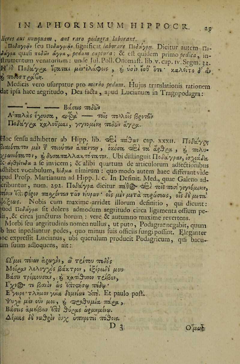 / Hoc I N A P H ORISjM V' M FI I P P OC K. zp Heres aut nunquam , aut raro podagra laborant. , . UcAciy^ci)) (eu noSayyyv (ignificat laborare Ylodxypy. Dicitur autem- Myi* quafi Tiobdv dypoc, pedum captura: & t it quidem primo pedica in- (frumentum venatorium: unde fui.Poli.Onomaft. lib.v.cap. iv.Segm. ■>*. H'S} rioSbiy^c Team i pureAu.epois , d vah ecrS’ an. * x^AoTxo J’av ^ 7to$baT£2t£v\. Medicis vero ufurpatur pro pedum. Hujus translationis rationem dat ipfa haec aegritudo, Dea fadta , apud Ducianum in Tragopoda^ra: —— ,- ——■ Bxcnis 7rcdd)V AtizlAcls eycvozx, , «iPgyo —— arais jSgomy rioJky^c ^Aotqaaf, yiyvo/XMYi vtoSdlv tLygy..- ^fenfu adhibetor ab Hipp. lib. «afel mj&iy cap. xxxir. FDJVTy^ ?icttom*rey ^gv t 'toiqvtgov cmzivtw , ojeooa 'Ztfei m <£§3^ , ^ mAu- fyonomTW, fyibmmAAciKTomTQV. Ubi diftinguit noclbty/w, iVW&t, kdpfymdx a fe invicem ; & alibi quartum dc articulorum adfedtiohibus idhibet vocabulum, nimirum : quomodo autem haec differant vide Lpud Profp. Marcianum ad Hipp. 1. c. In Definit. Med., quae Galeno ad- cribuntur, nam. 292. VloddypcL dicitur 7nzQ(&> rroh 7tnai yiydium, 7dw'£fo<pz£oy •m^ovizcv tZv nvpccv • oh puv (ut! 7rv$a<na$, ohSi^roo fypfyas- Nobis cum maxime arridet illorum definitio , qui dicunt: juod nofdwct fit dolens admodum aegritudo circa ligamenta offium pe- is, .6c circa jun&uras horum : vere &; autumno maxime revertens. Morbi feu aegritudinis nomen nullus , ut puto, Podagrae negabit, quum b hac inpediantur pedes, quo minus fu is officiis fungi pofiint. Eleganter ioc expreffit Lucianus, ubi querulum producit Podagricum, qui bacul¬ am fuum adloquens, ait: ■Q/xoi 7tcvm kgot>y5y, 3 T£Itov ttoSos hloigfLV AeAoy^os fechorpov, Ij^epetSi ptou Bicny Tpzttovaztv y. d) T&TiSrvvQV TtifioV} I '‘X?®* T6 /2ouoy ccs 'Qn&iacp Ttidcc * E^yvpe 'tAwov yuia diunm dati. Et paulo poff., ^vy-v, piw QVV ptoi , 59 sZZ&SvpUcL 7rCLPyo 3 Bdaiis kpi&l2>uv ’Qa Sigeos cegpwpLZvep. Si VCtiStgQV QV% U7Tt1ptT.ii D 3; o ?;