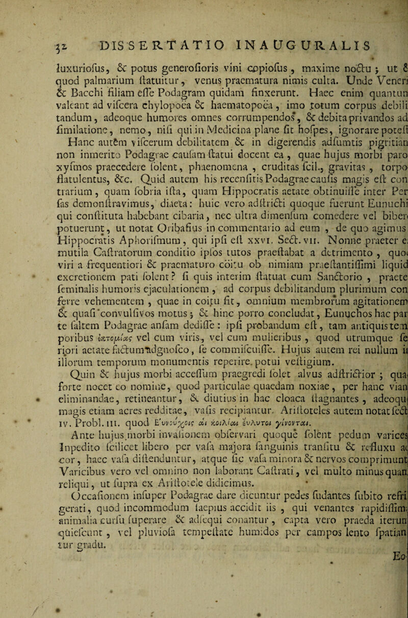 luxuriofus, & potus generofioris vini copiofus , maxime no£hi > ut £ quod palmarium fiatuitur, venus praematura nimis culta. Unde Veneri &: Bacchi filiam effle Podagram quidam finxerunt. Haec enim quantun valeant ad vifcera chylopoea cC haematopoea, imo totum corpus debili tandum, adeoque humores omnes corrumpendos, & debita privandos ad fimilationc, nemo , nili qui in Medicina plane fit hofpes, ignorare pouefl Hanc autftm 'vifcerum debilitatem & in digerendis adfumtis pigritian non inmerito Podagrae caufam-ftacui docent ea , quae hujus morbi paro xyfmos praecedere (olent, phaenomena , cruditas flcil., gravitas , torpo fiatulentus, &cc. Quid autem his recenfitis Podagraecaufis magis efi con trarium, quam fobria i fla, quam Hippocratis aetate obtinuiifle inter Per fas dem ond ravi mus, diaeta: huic vero adfiricfi quoque fuerunt Eunuchi qui conditura habebant cibaria, nec ultra dimenfum comedere vel biben potuerunt, ut notat Qribafius in commentario ad eum , de quo agimus Hippocratis Aphorifmum, qui ipli ell xxvi. Se6l. vn. Nonne praeter e, mutila Caflratorum conditio ipfos tutos praedabat a detrimento , quot viri a frequentiori 6c praematuro coitu ob nimiam praeftantiflimi liquid excretionem pati folent ? fi quis interim flatuat cum Sandtorio , praete feminalis humoris ejaculationem , ad corpus debilitandum plurimum con ferre vehementem , quae in coitu fit, omnium membrorum agitationem & quafPconvulfivos motus 5 Se hinc porro concludat, Eunuchos hac par te faltem Podagrae anfam dedifie : ipfi probandum ed, tam antiquis tem1 poribus fajoplas vel cum viris, vel cum mulieribus , quod utrumque fe ripri aetare factumtidgnofco, fe cotnmifcuiffe. Hujus autem rei nullum i illorum temporum monumentis reperire. potui veitigium. Quin 6e hujus morbi accefflum praegredi lolec alvus adflridHor ; qua- forte nocet eo nomine, quod particulae quaedam noxiae, per hanc vian eliminandae, retineantur, & diutius in hac cloaca Itagnantes , adeoqu magis etiam acres redditae, vafis recipiantur, Aridoteles autem notatfed IV. Probi, ili. quod E'vvqv%ok di koiAt&i zvAvtoi yivovTou. Ante hujus .morbi invafionem obfervari quoque folent pedum varices Inpedito fcilicet libero per vafa majora Enguinis tranfitu & refluxu a< cor, haec vafa didenduntur, atque fic vafa minora & nervos comprimunt Varicibus vero vel omnino non laborant Caflrati, vel multo minusquarx reliqui, ut fupra ex Aritloiele didicimus. Occafionem infuper Podagrae dare dicuntur pedes fudantes fubito refri gerati, quod incommodum laepius accidit iis , qui venantes rapididimi animalia curfu fuperare dc adfequi conantur, capta vero praeda iterutr qoiefcunt, vel pluviofa tempelhte humidos per campos lento fpatian lii-r gradu. w __ , +