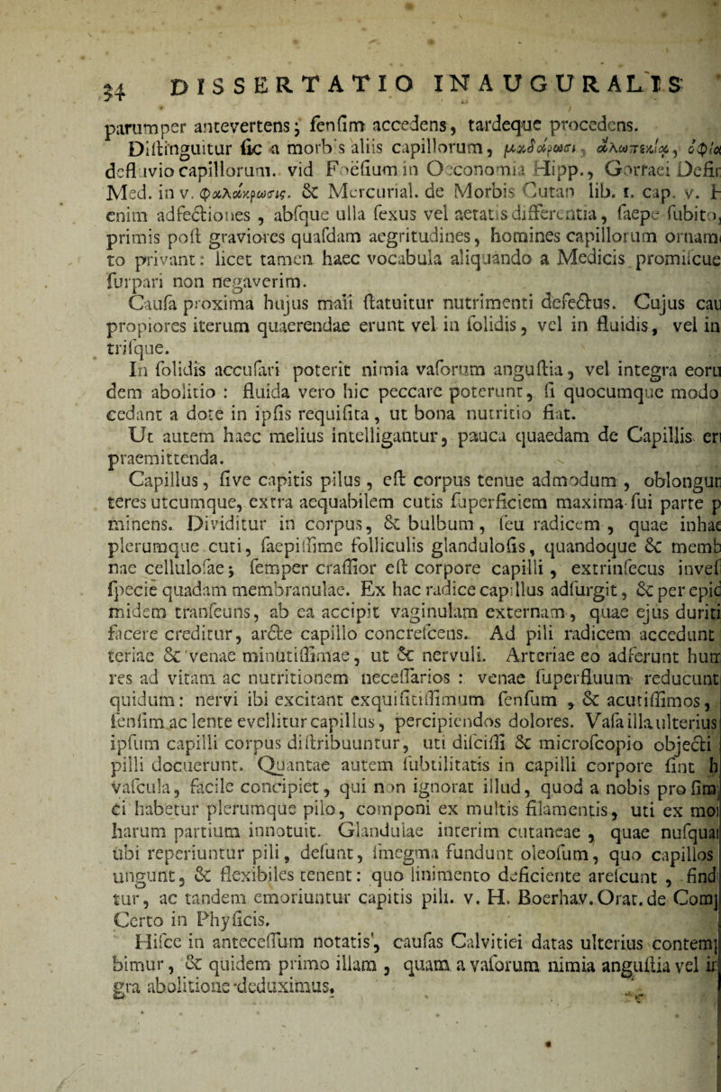 parumper antevertens, fenfim accedens, tardequc procedens. Dlftinguitur fic <1 morbs aliis capillorum, pxfotp*m qQU defluvio capillorum, vid F mfium in Oeconomia Hipp., Gorfaei Defir Med. in v, <po6Ao6>cpw*ff. 6c Mercurial. de Morbis Cutan lib. i. cap. ve b enim adfe&iones , abfque ulla fexus vel aetatis differentia, faepe Cubito, primis pofl graviores quafdam aegritudines, homines capillorum ortiami to privant; licet tamen haec vocabula aliquando a Medicis promilcue fur pari non negaverim. Caufa proxima hujus mali ftatuitur nutrimenti defe&us. Cujus cau propiores iterum quaerendae erunt vel in folidis, vel in fluidis , vei in trifque. In folidis accufari poterit nimia vaforam anguftia, vel integra eoru dem abolitio : fluida vero hic peccare poterunt, fl quocumque modo cedant a dote in ipfls requifita, ut bona nutritio fiat. Ut autem haec melius intelligantur, pauca quaedam de Capillis eri praemittenda. Capillus, five capitis pilus, eft corpus tenue admodum , oblonguli teres utcumque, extra aequabilem cutis fu per fidem maxima fui parte p minens. Dividitur in corpus, & bulbum, feu radicem-, quae inhac plerumque cuti, faepiiiime folliculis giandulofis, quandoque Sc memb nae cellulofae* femper craflior efl corpore capilli, extrinfecus inveC fpecie quadam membranulae. Ex hac radice cap; Ilus adfurgit, per epid midem tranfeuns, ab ea accipit vaginulam externam , quae ejus duriti facere creditur, arde capillo concrefcens. Ad pili radicem accedunt i teriae &'venae minutiffimae, ut nervuli. Arteriae eo adferunt huir. res ad vitam ac nutritionem neceflarios : venae Fuperftuurifc reducunt quidum : nervi ibi excitant exquifitiflimum fenfum , & acutiflimos, ienlim ac lente evellitur capillus, percipiendos dolores. Vafa illa ulterius ipfum capilli corpus di (tribuuntur, uti difeifli 5c microfcopio objefti pilli docuerunt. Quantae autem Subtilitatis in capilli corpore ftnt h Vafcula, facile concipiet, qui non ignorat illud, quod a nobis pro fimi ci habetur plerumque pilo, componi ex multis filamentis, uti ex moi harum partium innotuit. Glandulae inrerim cutaneae , quae nufquai ubi reperiuntur pili, defunt, fmegma fundunt oleofum, quo capillos ungunt, & flexibiles cenent: quo linimento deficiente arelcunt , findi tur, ac tandem emoriuntur capitis pili, v, H, Boerhav. Qrat.de Comj Certo in Phylleis, Hifce in antecedam notatis', caufas Calvitiei datas ulterius contem] bimur, oc quidem primo illam , quam a vafomm nimia anguftia vel ir gra abolitione-deduximus.