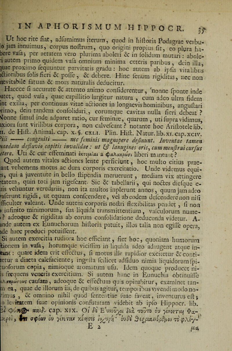 n Ut hoc rite fiat, adfumimus iterum, quod in hiftoria Podagrae'vcrbu- ojani innuimus, corpus noftrum, quo origini propius iit3 eo plura ha¬ bere vaia* per aetatem vero plurima abolen 6c in folidum mutari: abole- i autem primo quidem vafa omnium minima ceteris paribus, dein illa juac proximo fcquuntur parvitatis gradu : hoc autem ab ipfis vitalibus iftionibus folis fieri Sc poffe , & debere. Hinc fenum rigiditas, ncc non nevitabile fatum & mors naturalis deducitur. 'f Haecce fi accurate 6^ attento animo confidercntur, nonne (ponte inde >atet, quod vafa, quae capillitio largitur natura , cum adeo ultra fidem int exilia, per continuas vitae adliones in longaevis hominibus, anguftari >nmo, dein tandem confolidari , eorumque cavitas nulla fieri debeat ? vionne finiul inde adparet ratio, cur feminae, quarum , uti iupra vidimus, jxioia funt vitilibus coipora, non calvefcant? notante hoc Arillotelelib. ii. de Hift. Animal, cap. x.§. cxli. Plin. Hift. Natur, lib.xr. cap.xciv* ^iii r- ,---m congeniti —- nec feminis magnopere defimint. Inventae tamen uaedam defluvio capitis invalidaeut lanugines oris^ cum menflvui curflus etere. Uti & cur effeminati Ijctq^Igm a <£i<xaaKpdcri liberi maneant ? Qiiod autem vitales a&iones lente perficiunt, hoc multo citius prae- sant vehemens motus ac dura corporis exercitatio. Unde videmus equi- ts, qui a juventute in bello ftipendia meruerunt, mediam vix attingere ftatem, quin toti jam rigefiant-. Sic & tabellarii, qui nodes diefque e- bis vehuntur veredariis, non ita multos inplerunt annos, quumjamadeo pferunt rigidi, ut equum confcendere, vel ab eodem defcenderenon nifi fficulter valeant. Unde autem corporis noftri flexibilitas pendet , fi non ) infinito minimorum, fua liquida transmittentium, vafculorum nume- i ? adeoque rigiditas ab eorum confolidatione deducenda videtur. A- inde autem ex Eunuchorum hiftoria patuit, illos talia non egifte opera, ide haec produci potuiflent. Si autem exercitia rudiora hoc efficiant, fiet hoc, quoniam humorum lienem in vafa, horumque vieiffim in liquida adeo adaugent atque in¬ eant : quare idem erit effedus, fi motus ille rapidior excitetur & cond¬ ietur a diaeta calefaciente* ingefta fcilicet adfiduo nimia liquidorum fpi- moforum copia, nimioque aromatum ufu. Idem quoque producet ni- s frequens veneris exercitium. Si autem hanc in Eunuchis ohtmuiffie caufam, adeoque Sc elfedlum quis opinabitur, examinet tan- rn ea, quae de illorum iis, de quibus agitur, tempofibus vivendi modo no- 'imus , ec omnino nihil quod fententiae luae faveat, inventurus eftj o levitatem luae opinionis confutatam videbit ab ipfo Hippocr. lib 'il 7KZ$. cap. XJX. O i cT5 Eflvov^pi ‘tquto cv ylvoiTocj ■Jtfolj fv trftav ov yinTa.i jum?ais ools' 75 <p\iy~ E