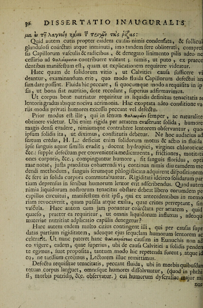 , p dissertatio i n a u g u r a e i s; , ru ✓ ( M m \ t / p ual fcy Ty Acuymyj ysiitt r r&^v ras /><(&$: Quid autem cutis propter easdem caulas nimis condenfata, Sc follicul glandulofi coarcVati atque inminuti, imo tandem fere obliterati, comprd fis Capillorum vafculis & radicibus , &; denegato linimento pilis adeo nei ceflario ad contribuere valeant y nimis, ut puto , ex praecej dentibus manifeflum efl, quam ut explicationem requirere videatur. Haec quum de folidorum vitio , ut Calvitiei caufa fufficere vi deantur-, examinandum erit , quo modo fluida Capillorum defe&rui an famdare poffint. Fluida hic peccare , fi quocumque modo a requifita in ip fis, ut bona fiat nutritio, dote recedant, fuperius adfirmavimus. Ut corpus bene nutriatur requiritur in. liquidis definitus tenacitatis ac lentoris gradus absque nociva acrimonia. Hac exoptata adeo conditione ,va* riis. modis privati humores exceflu peccant vel defedlru* Prior modus efl. ille , qui in fenum evtpun femper , ac naturalite; obtinere videtur. Ubi enim rigida per aetatem evaferunt folida , humore magis denfi evadere, nimiumqne contrahere lentorem obfervantur , quo< ipfum folidis ita, ut diximus, confiitutis debetur. Ne hoc audacius ad fertum credas, H. L,: deficiat enim folidorum motus & adtio in fluida, ipfe fanguis aquae fimilis evadit j docent hydropici, virgines chloroticae £ic.: fupple defe&um per convenientia medicamenta, frictiones, motitati ones corporis,.&Cc. j compinguntur humore , fit fanguis floridus, opti mae notae, jufia praeditus cohaerendi vi j continua nimis diu eamdem me dendi methodum , fanguis ferumque phlogifticam adquirent difpofitionem & fere in folida corpora commutabuntur. Rigiditati idcircofolidarum par tium deprenfus in fenibus humorum lentor erit adfcribendus. Quodauten , nimia liquidorum noftrorum tenacitas obflare debeat libero eorumdem pe< capillos circuitui, manifeflum erit ipfi, qui ex antecedentibus .in mcmo riam revocaverit, quam pufilla atque exilia, quae crines perreptant, Cur vafcula. Haec autem cum jam ponantur coar&ata per aetatem , quid quaefo , praeter ea requiritur , ut omnis liquidorum influxus , adeoqui materiae nutritiae adplicatio capillis denegetur? ^ Haec autem eadem multo citius contingent illi, qui per caulas fupn datas partiam rigiditatem, adeoque ejus fequclam humorum lentorem ac celerafft. Ut nunc pateret hanc caufim in Eunuchis non ad eo vigere, eadem, quae fuperius, ubi de caufa Calvitiei a folidis penden te egimus, funt propofita, tantum modo hic repetenda forent > atque id eo, ne taedium creemus, Le£torem illuc remittimus. Defe£hi requifttae tenacitatis, peccant fluida , ubi in morbis quibufdarr totum,corpus languet, omncfque humores diflolvuntur, (quod in phthr fi 51 morbis putridi?, 8^c, obferatur.) cui humorum dyferafiae major mi. S30P