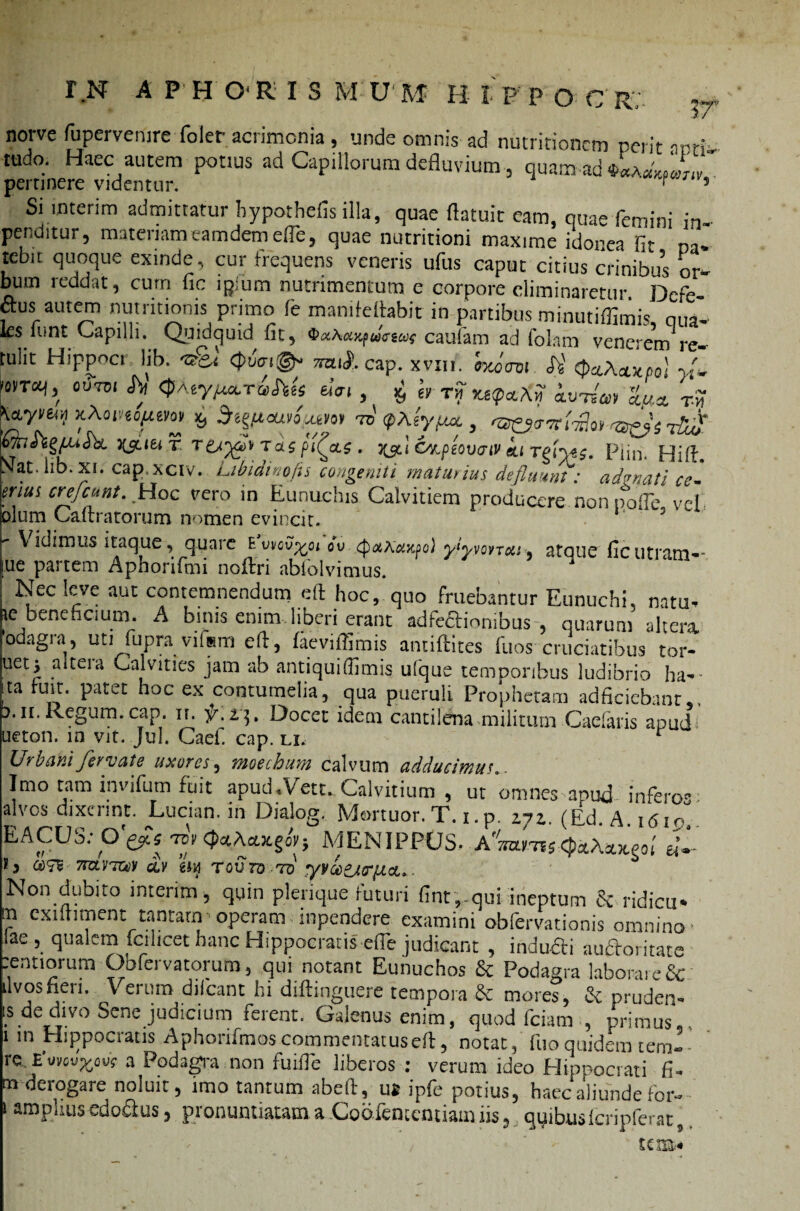 norve fupervemre foler acrimonia, unde omnis ad nutritioncm perit arti- tudo. Haec autem potius ad Capitiorum defluvium, quam-ad pertinere videntur. 5' Si interim admittatur hypothefis illa, quae (latuit eam, quae femini in- penditur, materiameamdemefle, quae nutritioni maxime idonea fit na» tebir quoque exinde, cur frequens veneris ufus caput citius crinibus or¬ bum reddat, curri fic ipium nutrimentum e corpore eliminaretur Defe ftus autem nutritionis primo fe manilellabit in partibus minutiffimis, qua- ks lunt Capilli. Quidquid fit, caufam ad folam venerem re tulit Hippocr lib. 'ifeX <p6<n& touI cap. xviu. 'mutm Si 0ccAxiepol di 'orreq, oinoi h Atyfia.ruS\k eiai , $ h tm %tqa.Au kvrim a.ax tm Uyrtt? xXomofimt x, $t$ncu*0Mm tv QAty/Mx., vmStS/uSte. yjiiti r raepi^as. i&l 6v,peovjiv ii Tglyt;. p|jn. HJfp Nat. lib. XI. cap xciv. Ltbidinofis congeniti maturius defluunt': adunati ce. erius crejcunt. Hoc vero in Eunuchis Calvitiem producere non polle, vel Pium Caltratorum nomen evincit. - \ idimus itaque, quare E wqv^qi qv cfiaA;axpo) yworras* atque fic utram-* [ue partem Aphorifmi noffri abfolvimus. Nec leve aut contemnendum eft hoc, quo Eruebantur Eunuchi, natu, le beneficium. A binis enim.liberi erant adfectionibus , quarum altera odagra, uti fupra vilem eft, faeviffimis antiftites fuos cruciatibus tor- uet) aiteia Calvities jam ab antiquiftimis ufque temporibus ludibrio ha-' ta ruit, patet hoc ex contumelia, qua pueruli Prophetam adficiebant,, >. ii. Regum, cap. n. f.i], Docet idem cantilena militum Caelaris apud ueton. in vit. Jul. Cael. cap. li. r Urbani fer vate uxores, moechum calvum adducimus.. Imo tam invifum fuit apud.Vett. Calvitium , ut omnes apud inferos alvos dixerint. Lucian. in Dialog, Mortuor. T.i.p. zjt. (Ed. A. i6iot EACUS: O'^ 7vv <foAax.govj MENIPPUS* g cpctXxxeol h ■ TntVTQV <&V iiy1 TOV TO no ‘yvoecjFficL*. Non dubito interim, quin plerique futuri fint ,-qui ineptum 6e ridicu* 5? cxlibrcient tantam operam inpendere examini obfervationis omnino* lae,_ qualem fcihcet hanc Hippocratis efie judicant , indu&i au&oritate sentiorum Obfervatorum, qui notant Eunuchos & Podagra labora,e Se ilvos fieri. Verum difeant hi diftinguere tempora Sc mores, & pruden- is de divo Sene judicium ferent. Galenus enim, quod fciam , primus,, i in Hippocratis Aphorifmoscommentatuseft, notat, fuo quidem tem-’ re. £ vvou^flwf a Podagra non fuifie liberos ; verum ideo Hippocrati fi¬ ni derogare noluit, imo tantum abeft, ufc ipfe potius, haec aliunde for- i amplius edo&us, pronuntiatam a Codfememiam iis, qyibusicripferat,