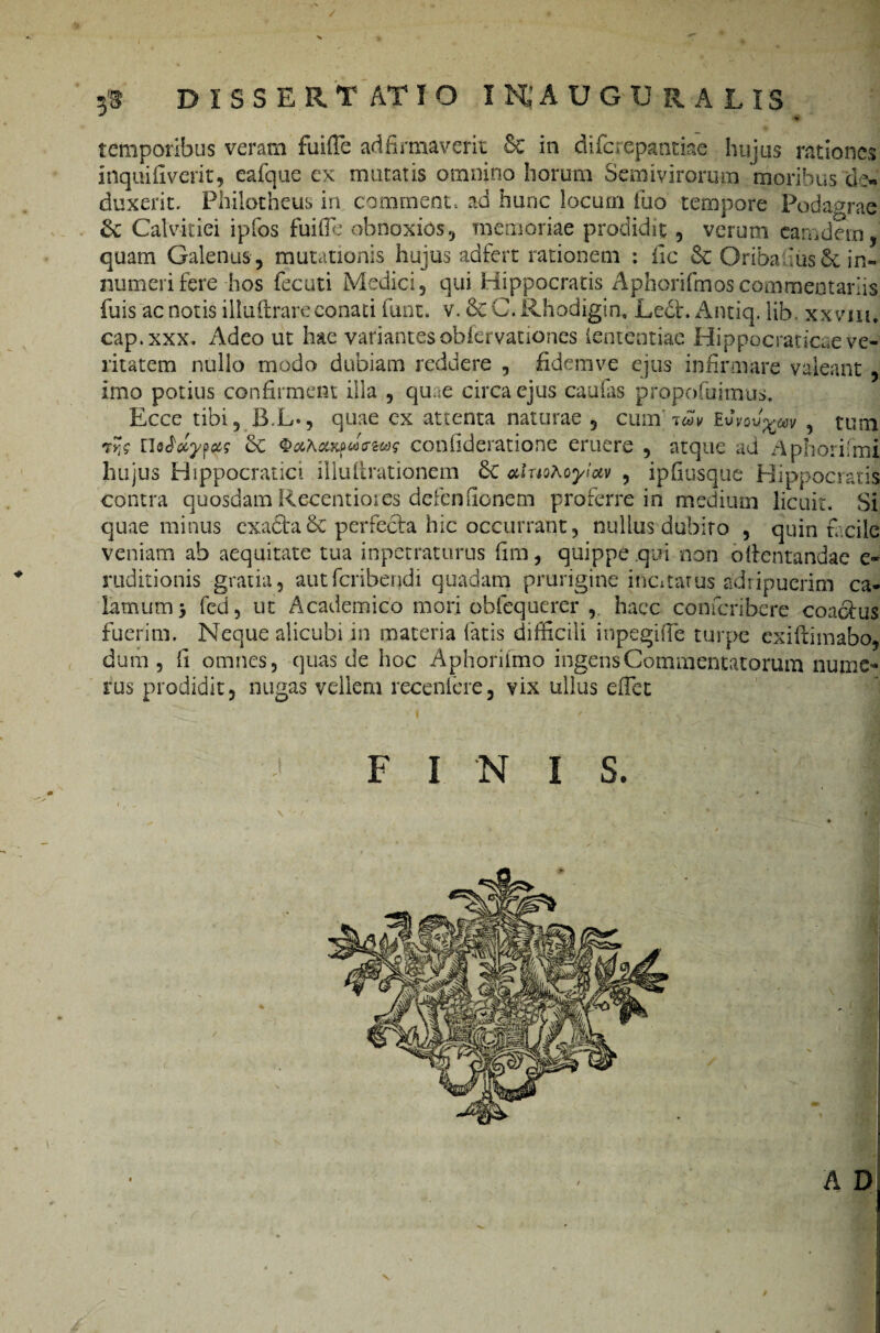 / 3® dissertatio inaugu r a lis temporibus veram fuiffe ad firmaverit & in difcrepantke hujus rationes inquifiverit, eafque cx mutatis omnino horum Semivirorum moribus de¬ duxerit. Ph-ilotheus in commem, ad hunc locum ibo tempore Podagrae <k Calvitiei ipfos fui ile obnoxios, memoriae prodidit, verum camdern, quam Galenus , mutationis hujus adfert rationem : iic & Oribadus & in¬ numeri fere-hos fecuti Medici, qui Hippocratis Aphorifmoscommentariis fuis ac notis illuftrare conati funt. v. 6c C. Rhodigta, Ledt. Antiq. lib. xxvm, cap.xxx. Adeo ut hae variantesobfervationes iententiac Hippocraticae ve¬ ritatem nullo modo dubiam reddere , fidemve ejus infirmare valeant , imo potius confirment illa , quae circa ejus caulas propofuimus. Ecce tibi, B.L., quae ex attenta naturae , cum' Evvou^cav , tum ryjc rWotyptfff otxfucHos confideratione eruere , atque ad Aphorifmi hujus Hippocratici illultrationem &C oduoAoyloiv , ipfiusque Hippocratis contra quosdam Recentiores defenfionem proferre in medium licuit. Si quae minus exacta Sc perfecta hic occurrant, nullus dubito , quin facile veniam ab aequitate tua inpetraturus fim, quippe qui non o(lentandae e* ruditionis gratia, autferibendi quadam prurigine incitatus adripuerim ca¬ lamum j fed, ut Academico mori obfequerer ,. haec confcribere coactus fuerim. Neque alicubi in materia fatis difficili inpegiffie turpe exiftimabo, dum, fi omnes, quas de hoc Aphorilmo ingen'$Commentatorum nume¬ rus prodidit, nugas vellem recenlere, vix ullus effiet FINIS. A D