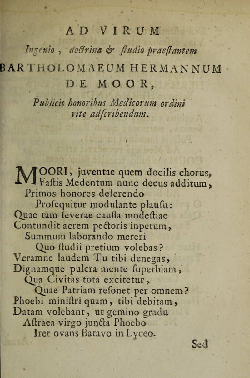 III-1 ' AD VIRUM Ingenio , doflrina & /ludio prae(lantem BARTHOLOMAEUM HERMANN DE MOOR, Publicis honoribus Medicorum ordini rite adfcrihendum. y \ _ MOORI, juventae quem docilis cEorus» • Faftis Medentum nunc decus additura» Primos honores deferendo Profequitur modulante plaufu: Quae tam feverae caufla modeftiae Contundit acrem pedoris inpetum» Summum laborando mereri Quo ftudii pretium volebas ? Veramne laudem Tu tibi denegas» Dignamque pulcra mente fuperbiam , Qua Civitas tota excitetur, Quae Patriam refonet per omnem? Phoebi miniftri quam, tibi debitam, Datam volebant» ut gemino gradu Aftraea virgo junda Phoebo Iret ovans Batavo in Lyceo» Sed ♦