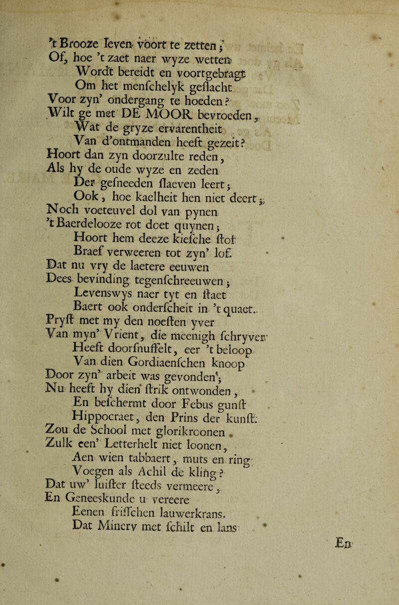 *t Brooze Ieven voort te zetten ■ Of, hoe ’t zaet naer wyze wetten> Wordt bereidt en voortgebragt Om het menfchelyk geflacht Voor zyn’ ondergang te hoeden? Wilt ge met DE MOOR, bevroeden^ Wat de gryze ervarentheit Van d’ontma.nden heeft gezeit? Hoort dan zyn doorzulte reden, Ais hy de oude wyze en zeden Der gefheeden flaeven leert; Ook, hoe kaelheit hen niet deert^ Noch voeteuvel dol van pynen 't Baerdelooze rot dcet quynen y Hoort hem deeze kzefche ftof Braef verweeren tot zyn’ lof. Dat nu vry de laetere eeuwen Dees bevinding tegenfchreeuwen y Levenswys naer tyt en ilaet Baert ook onderfcheit in ’t quaet,. Pryff met my den noeften yver Van myn’ Vrient 3 die meenigh fchryverr Heeft doorfiuiffelt > eer 5t beioop Van dien Gordiaenfchen knoop Door zyn5 arbeit was gevonden^ Nu heeft hy dien ftnk ontwonden y En beichermt door Febus gunft Hippoeraet , den Prins der kunft: Zou de School met glorikrconen Zulk cen’ Letterlielt niet loonen5 Aen wien tabbaert 3 muts en ring; Voegen a!s Achil de kling ? Dat uw’ luifter fteeds vermeere y En Geneeskunde u vereere Eenen friflchen lauwerkrans. Dat Minerv met fchile en lans*