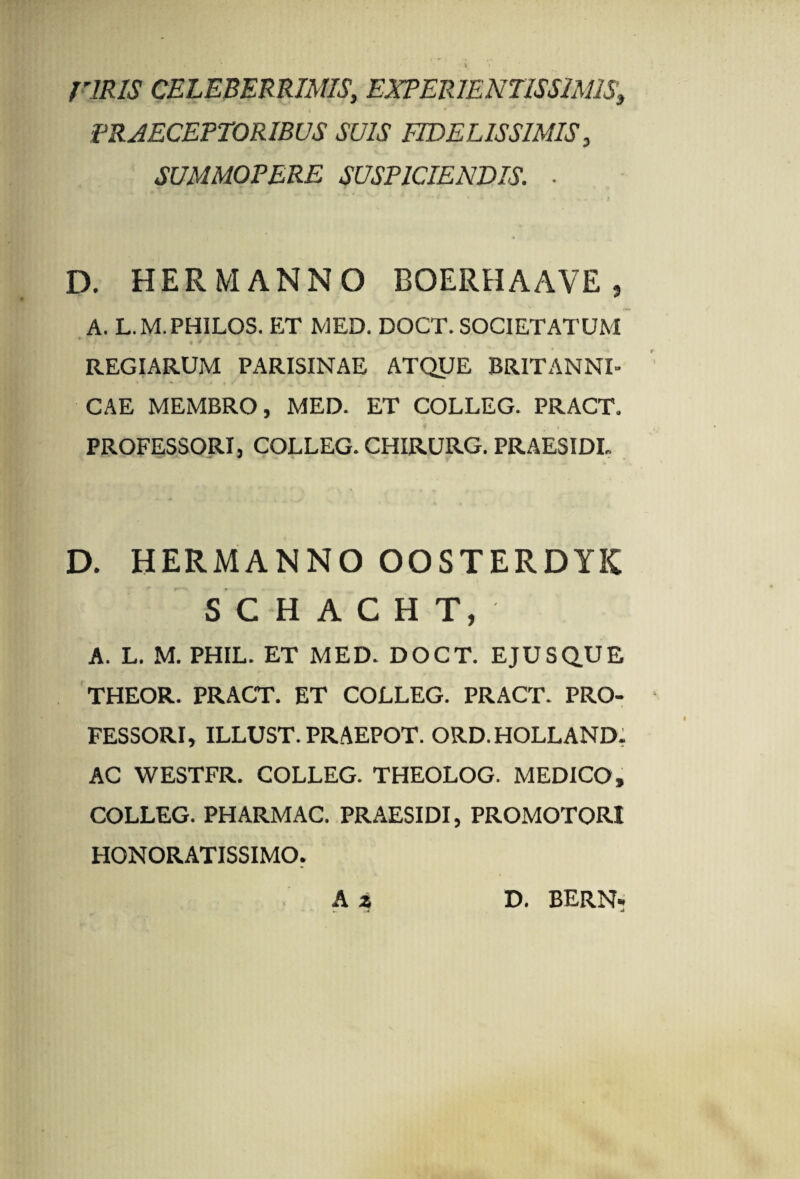 riRIS CELEBERRIMIS, EXPERIENTISSIMIS, t PRAECEPTORIBUS SUIS FIDELISSIMIS, SUMMOPERE SUSPICIENDIS. ■ D. HER MANNO BOERHAAVE , A. L.M.PHILOS. ET MED. DOCT. SOCIETATUM - ; * V * * ' • Iu » V • a vi; REGIARUM PARISINAE ATQUE BRITANNI- CAE MEMBRO, MED. ET COLLEG. PRACT. PROFESSORI, COLLEG. CHIRURG. PRAESIDE D. HERMANNO OOSTERDYIC SCHACHT, A. L. M. PHIL. ET MED. DOCT. EJUSQUE THEOR. PRACT. ET COLLEG. PRACT. PRO¬ FESSORI, ILLUST. PRAEPOT. ORD. HOLLAND. AC WESTFR. COLLEG. THEOLOG. MEDICO, COLLEG. PHARMAC. PRAESIDI, PROMOTORI HONORATISSIMO. A z D. BERN-