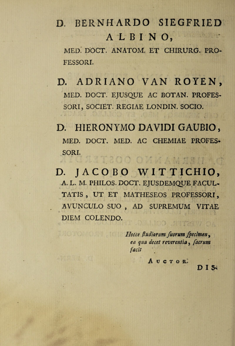 D. BERNH ARDO SIEGFRIED ALBINO, jmed: doct. anatom. et chirurg. pro¬ fessori. 1 * ' • .* *, D. ADRIANO VAN ROYEN, MED. DOCT. EJUSQUE AC BOTAN. PROFES¬ SORI, SOCIET. REGIAE LONDIN. SOCIO. t ► f * * 9 % A ‘ *! i * v D. HIERONYMO DA VIDI GAUBIO, MED. DOCT. MED. AC CHEMIAE PROFES- SORI. ' v > ** t ^ , r - T * > D. JACOBO WITTICHIO, A. L. M. PHILOS. DOCT. EJUSDEMQUE FACUL¬ TATIS , UT ET MATHESEOS PROFESSORI, * 1 **■ * — i i ** \ p V . § v 4 AVUNCULO SUO , AD SUPREMUM VITAE - DIEM COLENDO. Iiocce ftudiorum fuorum fpecimen, ea qua decet reverentia 3 facrum facit Auctor; D I S*