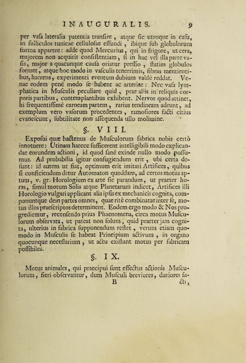 per vafa lateralia patentia tranfire , atque fic utroque in cafu, in folliculos tunicae cellulofae effundi , ibique fub globulorum forma apparere: adde quod Mercurius, qui in frigore, ut cera, majorem non acquirit confidentiam, fi in hac vel illa parte va- fis, major a quacunque caufa oriatur prefiio , datim globulos formet, atque hoc modo in vafculis tenerrimis, fibras mentienti- bus,haerens, experimenti eventum dubium valde reddat. Ve¬ nae eodem pene modo fe habent ac arteriae : Nec vafa lym¬ phatica in Mufculis peculiare quid, prae aliis in reliquis cor¬ poris partibus, contemplantibus exhibent. Nervos quod attinet, hi frequentidime carneam partem , rarius tendineam adeunt, ad exemplum vero vaforum procedentes , ramofiores fa£ti citius evanefeunt, lubtilitate non affequenda ullo molimine. §. VIII. Expofui quee ha&enus de Mufculorum fabrica nobis certo innotuere: (Jtinam haeccc fufficerent intelligibili modo explican¬ dae eorundem a£Honi, id quod fane exinde nullo modo pofiu- mus. Ad probabilia igitur confugiendum erit , ubi certa de- lunt: id autem ut fiat, optimum erit imitari Artifices, quibus fi conficiendum detur Automaton quoddam, ad certos motus ap¬ tum, v. gr. Horologium cx arte fic parandum, ut praeter ho¬ ras, fimul motum Solis atque Planetarum indicet, Artifices illi Horologio vulgari applicant alia ipfisex mechanicis cognita, com- ponuntque dein partes omnes, quae rite combinatae inter fe, mo¬ tus illos praeferiptos determinent. Eodem ergo modo Sc Nos pro¬ grediemur, recenfendo prius Phaenomena, circa motus Mufcu- lorum obfervata, ut pateat non folum , quid praeter jam cogni¬ ta, ulterius in fabrica fupponendum reftet , verum etiam quo¬ modo in Mufculis fe habeat Principium adlivum , in organo quocunque neceflarium , ut a£tu exifiant motus per fabricam poffibiies. §. I X. Motus animales, qui praecipui funt effe&us a£tionis Mufcu¬ lorum, fieri obfervantur, dum Mufculi breviores, duriores fa- B eti,