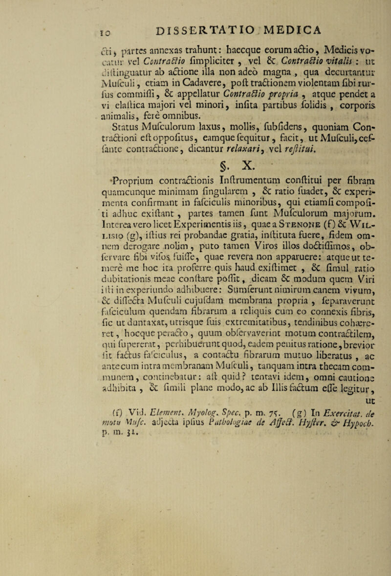 cti> partes annexas trahunt: baecque eoruma&io, Medicis vo¬ catur vel Coiitraftio fimpliciter , vel d Contrattio •vitalis : ut diilinguatur ab adione illa non adeo magna , qua decurtantur Mufculi, etiam in Cadavere, poli tradionem violentam fibi rur- lus com milii, d appellatur Contraftio propria , atque pendet a vi elallica majori vel minori, infita partibus folidis , corporis animalis, fere omnibus. Status Mufculorum laxus, mollis, fubfidens, quoniam Con- tradioni elloppofitus, eamque fequitur, facit, ut Mufculi, cef- fante contractione, dicantur relaxari, vel reftitui. §. x. 'Proprium contradionis Inftrumentum conflitui per fibram quamcunque minimam lingularem , d ratio fuadet, d experi¬ menta confirmant in fafciculis minoribus, qui etiam fi com poli¬ ti adhuc exiftant , partes tamen funt Mufculorum majorum* Interea vero licet Experimentis iis, quae a Stenoke (f) & Wil- msio (g), illius rei probandae gratia, inftituta fuere, fidem om¬ nem derogare nolim, puto tamen Viros illos dodiilimos, ob- fervare fibi vifos fu i (Te, quae revera non apparuere: atque ut te¬ mere me hoc ita proferre quis haud exillimet , d fimul ratio dubitationis meae conllare polfit, dicam d modum quem Viri illi in experiundo adhibuere: Sumferunt nimirum canem vivum, d diffeda Mufculi cujufdam membrana propria , feparaverunt fafciculum quendam fibrarum a reliquis cum eo connexis fibris, fic ut duntaxat, utrisque fuis extremitatibus, tendinibus cohaere¬ ret, hocque perado , quum obfervaverint motum contradilem, qui fupererat, perhibuerunt quod, eadem penitus ratione, brevior iit faftus falciculus, a contadu fibrarum mutuo liberatus , ac ante cum intra membranam Mufculi, tanquam intra thecam com¬ munem, continebatur: ait quid? tentavi idem, omni cautione adhibita , d fimili plane modo, ac ab Illis facium efle legitur, ut (f) Vi-J. E Ument. Myolog. Spec. p. m, (g) In Exercitat, de motu Mu/c. adjecta ipfius Patbohgiac de Affett. Hyficr. & Hypocb. p. m. ji.