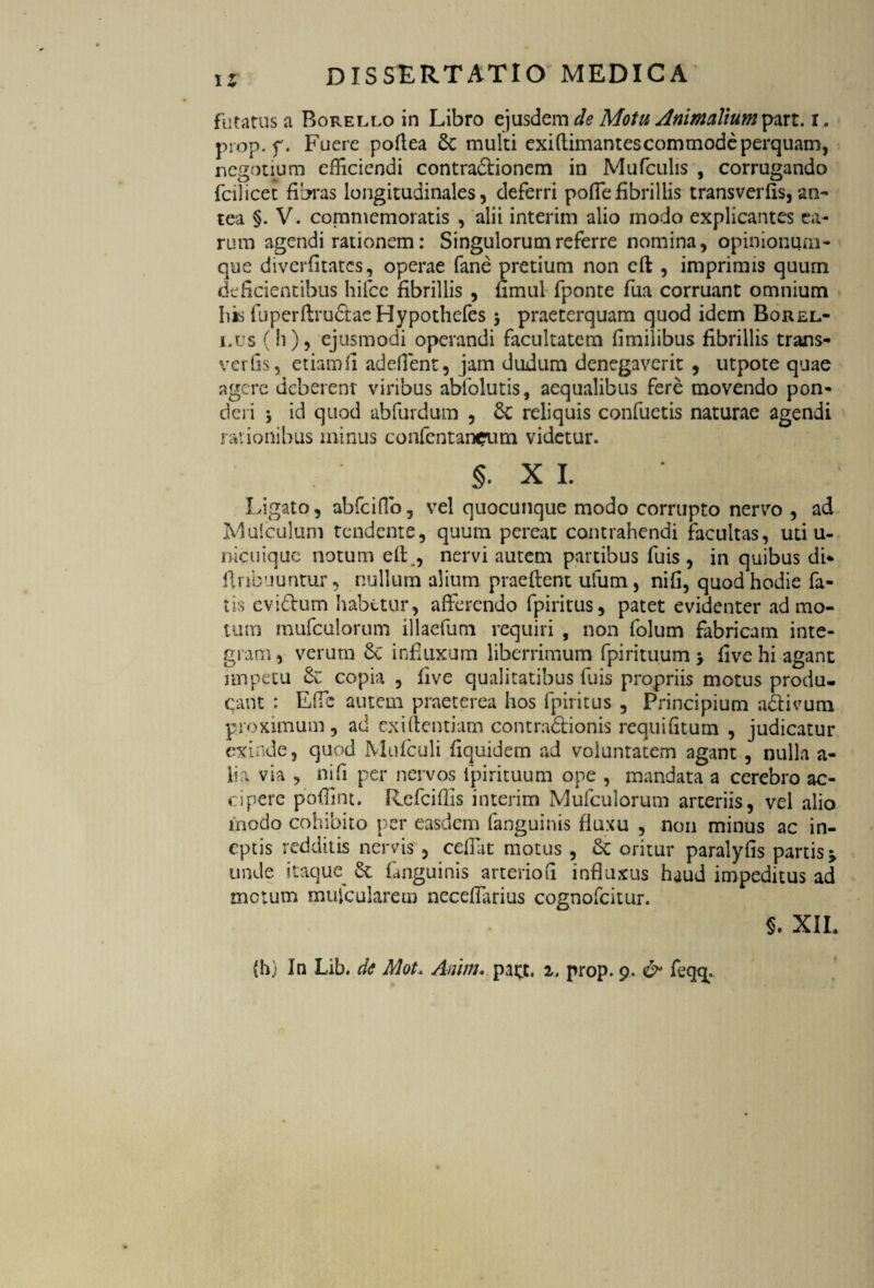 futatus a Borello in Libro ejusdem de Motu Animalium part. i . prop. f * Fuere poftea 6c multi exiftimantescommode perquam, negotium efficiendi contra&ionem in Mufculis , corrugando fodicet fibras longitudinales, deferri poffefibrillis transverfis, an¬ tea §. V. commemoratis , alii interim alio modo explicantes ea¬ rum agendi rationem: Singulorum referre nomina, opinionum- que divcrfitates, operae fane pretium non cft , imprimis quum deficientibus hifce fibrillis , fimul fponte fua corruant omnium bis fuperflrudtae Hypothefes $ praeterquam quod idem Borel- i.us (h), ejusmodi operandi facultatem fimiiibus fibrillis trans- verfis, etiam fi adedent, jam dudum denegaverit , utpote quae agere deberent viribus abfolutis, aequalibus fere movendo pon¬ deri j id quod abfurdum , 6c reliquis confuetis naturae agendi rationibus minus confentarwrum videtur. §. xi. Ligato, abfeiffio, vel quocunque modo corrupto nervo , ad Mufculum tendente, quum pereat contrahendi facultas, uti u- nicuiquc notum efl., nervi autem partibus fuis , in quibus di* flnbnuntur, nullum alium praeflent ufum, nifl, quod hodie fa¬ tis evi&um habetur, afferendo fpiritus, patet evidenter admo¬ tum mufculorum illaefum requiri , non folum fabricam inte¬ gram, verutn Sc influxum liberrimum fpirituum > five hi agant impetu copia , five qualitatibus fuis propriis motus produ¬ cant : Effc autem praeterea hos fpiritus , Principium a&ivum proximum, ad exi dentiam contra&ionis requi (itum , judicatur exinde, quod Mufculi fiquidem ad voluntatem agant , nulla a- iia via , niTi per nervos fpirituum ope , mandata a cerebro ac¬ cipere poffint. Refciffis interim Mufculorum arteriis, vel alio modo cohibito per easdem fanguinis fluxu , non minus ac in¬ eptis redditis nervis , ceffat motus , Sc oritur paralyfis partis j unde itaque^ & fanguinis arterioft influxus haud impeditus ad metum mujcularem neceffarius cognofcitur. §. XII.