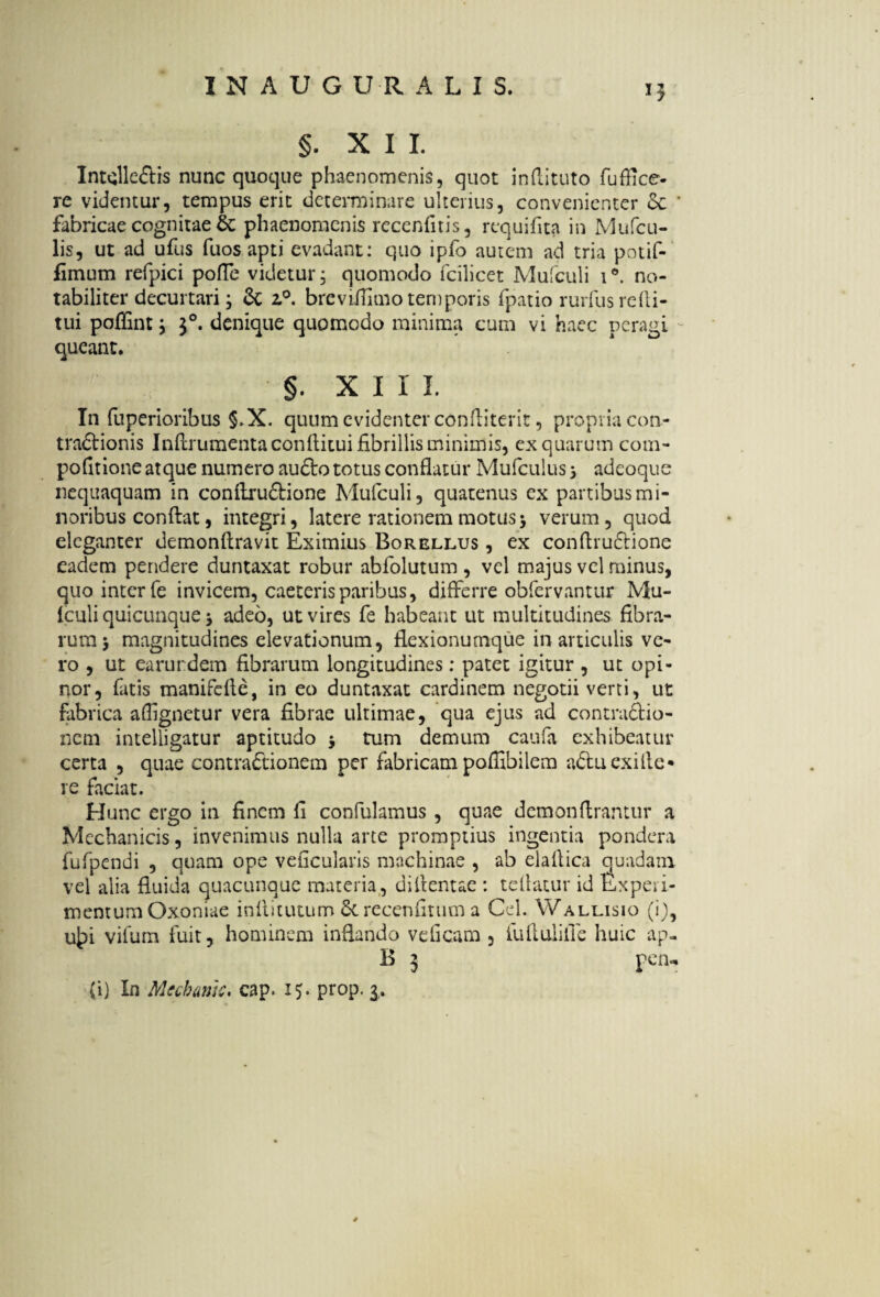 §. XII. Intclleftis nunc quoque phaenomenis, quot indituto fuffice- re videntur, tempus erit determinare ulterius, convenienter ce ' fabricae cognitae & phaenomenis recenfitis, requifita in Mufcu- lis, ut ad ufus fuos apti evadant: quo ipfo autem ad tria potif- fimum refpici pofle videtur, quomodo fcilicet Mufculi i°. no¬ tabiliter decurtari; & z°. breviffimo temporis fpatio rurfus redi¬ tui poflint; J°. denique quomodo minima cum vi haec peragi queant. §. XII i. In fuperioribus §,X. quum evidenter conditerit, propria con- tradtionis Indrumenta conditui fibrillis minimis, ex quarum com- podtione atque numero au£fc> totus conflatur Mufculus -3 adeoque nequaquam in condruftione Mufculi, quatenus ex partibus mi¬ noribus confl:at, integri, latere rationem motus $ verum, quod eleganter demondravit Eximius Borellus , ex condrudtione eadem pendere duntaxat robur abfolutum , vel majus vel minus, quo inter fe invicem, caeterisparibus, differre obfervantur Mu¬ fculi quicunque -y adeo, ut vires fe habeant ut multitudines fibra¬ rum j magnitudines elevationum, flexionumque in articulis ve¬ ro , ut earurdem fibrarum longitudines; patet igitur , ut opi¬ nor, fatis manifefle, in eo duntaxat cardinem negotii verti, ut fabrica aflignetur vera fibrae ultimae, qua ejus ad contra&io- netn intelligatur aptitudo $ tum demum caufa exhibeatur certa , quae contractionem per fabricam poffibilem adtuexifie* re faciat. Hunc ergo in finem fi confulamus , quae demondrantur a Mechanicis, invenimus nulla arte promptius ingentia pondera fufpendi , quam ope veficularis machinae , ab eladica quadam vel alia fluida quacunque materia, didentae : tedatur id Experi¬ mentum Oxoniae inditutum 5c rccenfitiim a Cei. Wallisio (i), u£>i vifum fuit, hominem inflando veficam , fudulide huic ap- B 3 pen- (i) In Mcchmc. cap> 15. prop. 3,.