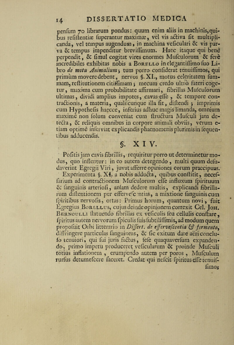 penfum 70 librarum pondus: quum enim aliis in machinis,qui¬ bus refifientije fuperantur maxima?, vel vis adtiva fit multipli¬ canda, vel tempus augendum» in machina veficulari & vis par¬ va &; tempus impenditur breviffimum. Haec itaque qui bene perpendit, 6c fimul cogitat vires enormes Mufculorum & fere incredibiles exhibitas nobis a Borello in elegantiflimo fuo Li¬ bro de motu Animalium 5 tura porro confiderat tenuiffimos, qui primum movere debent, nervos §.XI., motus celeritatem fum- mam, refiitutionem citiffimam5 mecum credo ultro fateri coge¬ tur, maxima cum probabilitate affirmari, fibrillas Mufculorum ultimas, dividi amplius impotes, cavas efie , tempore con- tra&ionis, a materia, qualilcunque illa fit, didendi $ imprimis cum Hypothefis haecce, inferius adhuc magis limanda, omnium maxime non folum conveniat cum fiructura Mulculi jam de- tedfa, & reliquis omnibus in corpore animali obviis, verum e- tiam optime inferviat explicandis phaenomenis plurimis in fequen- tibus adducendis. §. XIV. Pofitis jam cavis fibrillis, requiritur porro ut determinetur mo¬ dus, quo inflentur: in eo nutem detegendo , multi quum defu- daverint Egregii Viri, juvat afferre opiniones eorum praecipuas. Experimenta §. XI. a nobis adducta, quibus conflitit, necef- iarium ad contradit onem Mufculorum efie influxum fpirituum fanguinis arteriofi, anfam dedere multis, explicandi fibrilla¬ rum difientionem per efferverc 'ntias, a mixtione fanguinis cum lpiritibus nervofis, ortas: Primus horum, quantum novi, fuit Egregius Borellus, cujus deinde opinionem correxit Cei. Joh. Bernoulli fiatuendo fibrillas ex veficulis feu cellulis conflare, fpiritus autem nervorum fpiculis fuisfubtiliffimis, ad modum quem propofuit Cibi litterario 111 Differt, de effervefc enti a £s? fermento, diffingere particulas fiinguineas, & fic exitum dare aericonclu- fo tenuiori, qui fui juris radius, lefe quaquaverfum expanden¬ do, primo impetu produceret veficularum proinde Mufculi totius inflationem , erumpendo autem per poros , Mufculum rurfus detumefeere faceret. Credat qui nefeit fpiritus elTe tenuif¬ fimos