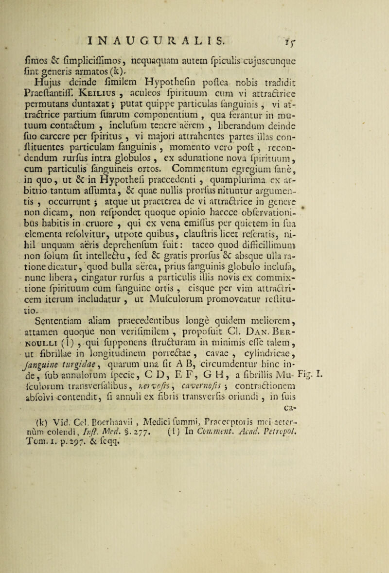 *r fimos & fimpliciffimos, nequaquam autem fpiculis cujuscunque fint generis armatos (k). Hujus deinde fimilem Hypothefin pofiea nobis tradidit Praeftantilf. Keilius , aculeos fpirituum cum vi attradtrice permutans duntaxatj putat quippe particulas fanguinis , vi at¬ tradtrice partium Tuarum componentium , qua ferantur in mu¬ tuum contadtum , inclulum tenere aerem , liberandum deinde Tuo carcere per fpiritus , vi majori attrahentes partes illas con- flituentes particulam fanguinis , momento vero pofl , recon¬ dendum rurfus intra globulos, ex adunatione nova fpirituum , cum particulis fanguineis ortos. Commentum egregium farse, in quo, ut 6c in Hypotheli praecedenti , quamplurima cx ar¬ bitrio tantum affiumta, & quae nullis prorfus nituntur argumen¬ tis , occurrunt , atque ut praeterea ue vi attradtrice in genere non dicam, non refpondet quoque opinio haecce oblervationi- bus habitis in cruore , qui ex vena emiffius per quietem in fua elementa refolvitur, utpote quibus, clauftris licet referatis, ni¬ hil unquam aeris deprehenfum fuit: taceo quod difficillimum non folum fit intelledtu, fed gratis prorfus Sc absque ulla ra¬ tione dicatur, quod bulla aerea, prius fanguinis globulo inclufa,, nunc libera, cingatur rurfus a particulis illis novis ex commix¬ tione fpirituum cum fanguinc ortis , eisque per vim attradtri- cem iterum includatur , ut Mufculorum promoveatur reftitu- tio. Sententiam aliam praecedentibus longe quidem meliorem, attamen quoque non verifimilem , propofuit Cl. Dan. Ber- noulli (1) , qui fupponens Itrudturam in minimis e fle talem, ut fibrillae in longitudinem porredtae , cavae, cylindricae, janguine turgidae, quarum una fit A B, circumdentur hinc in¬ de, fub annulorum Ipecie, C D, E F, G H, a fibrillis Mu- Fig. L {'culorum transverfalibus, netvofts, caverno fis ■, contradi ionem abfolvi contendit, fi annuli ex fibris transverfis oriundi, in luis ca- (k) Vid. Cei. Boerhaavii , Medici fummi, Praeceptoris mei aeter¬ num colendi, In fi. Nlcd. §.277. (I) In Comment. Ac ad. Pe/rvpol. Tom. I. p. 297. & fiqq.