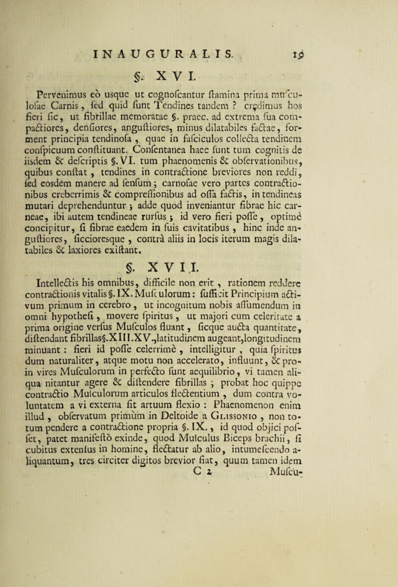 §. XVI Pervenimus eo usque ut cognofcantur damini prima murcu- lofiie Carnis, fed quid funt Tendines tandem ? credimus hos fieri fic, ut fibrillae memoratae §. praec. ad extrema fua com- pa£tiores, denfiores, angufticres, minus dilatabiles fa£tae, for¬ ment principia tendinofa , quae in fafciculos colicdfa tendinem confpicuum conflituant. Confentanea haec funt tum cognitis de iisdem deferiptis §. VI. tum phaenomenis obfervationibus, quibus conflat , tendines in contraftione breviores non reddi, fed eosdem manere ad fenfum; carnoiae vero partes contra&io- nibus creberrimis 8c comprefiionibus ad ofla fa£tis, in tendineas mutari deprehenduntur 5 adde quod inveniantur fibrae hic car¬ neae, ibi autem tendineae rurfus 5 id vero fieri polle , optime concipitur, fi fibrae eaedem in fuis cavitatibus , hinc inde an- gufliorcs, ficcioresque , contra aliis in locis iterum magis dila¬ tabiles 6t laxiores exiflant. §. X V I I. Intelledlis his omnibus, difficile non erit , rationem reddere contradlionis vitalis §. IX. Mufculorum: fufficit Principium acti- vum primum in cerebro, ut incognitum nobis affiumendum in omni hypothefi , movere fpiritus, ut majori cum celeritate a prima origine verfus Mufculos fluant, ficque audla quantitate, diftendant fibrillas§.XIII.XV.,latitudinem augeant,longitudinem minuant : fieri id pofle celerrime , intelligitur , quia fpiritus dum naturaliter, atque motu non accelerato, influunt, Scpro- in vires Mufculorum in perfedlo funt aequilibrio, vi tamen ali¬ qua nitantur agere Se diftendere fibrillas ; probat hoc quippe contraftio Muiculorum articulos flectentium , dum contra vo¬ luntatem a vi externa fit artuum flexio : Phaenomenon enim illud , obfervatum primum in Deltoide a Glissonio , non to¬ tum pendere a contra&ione propria §. IX., id quod objici pol¬ iet, patet manifefto exinde, quod Mulculus Biceps brachii, fi cubitus extenlus in homine, fle&atur ab alio, intumefeendo a- iiquantum, tres circiter digitos brevior fiat, quum tamen idem C z Mufcu- /