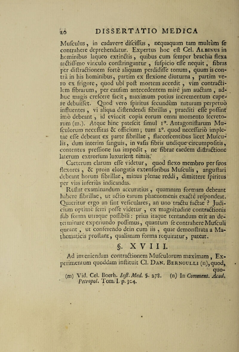 Mufculus, in cadavere difeiflus , nequaquam tam multum fc contrahere deprehendatur. Expertus hoc eft Cei. Albinus in hominibus laqueo extindis, quibus cum femper brachia flexa aidiflimo vinculo conflringantur , fufpicio efle nequit, fibras per diflradionem forte aliquam perdidifle tonum, quum is con¬ ti a in his hominibus, partim ex flexione diuturna , partim ve¬ ro ex frigore, quod ubi pofl mortem accedit , vim contradi- lem fibrarum, per caufam antecedentem mire jam audam , ad¬ huc magis crefcere facit, maximum potius incrementum cape¬ re debuiflet. Quod vero fpiritus fecundum naturam perpetuo influentes, vi aliqua diftendendi fibrillas , praediti efle poflinr imo debeant , id evincit copia eorum omni momento iecreto- rum (m.). Atque hinc patefeit flmul i*. Antagoniflarum Mu- fculorum ncceffitas & officium; tum i°. quod neceflario imple¬ tae efie debeant ex parte fibrillae , flaccefcemibus licet Muicu- lis, dum interim fanguis, in vafis fibris undique circumpofitis, contentus preffione fua impedit, ne fibrae eaedem diiiradione laterum extrorlum luxurient nimis.' Caeterum clarum efle videtur, quod flexo membro perfuos flexores , £c proin elongatis extenforibus Mufculis , anguflari debeant horum fibrillae, minus plenae reddi, dimittere fpiritus per vias inferius indicandas. Reflat examinandum accuratius , quamnam formam debeant habere fibrillae, ut ndio earum phaenomenis exade refpondeat. Quaeritur ergo an fint veficulares, an uno tradu fadae ? Judi¬ cium optime ferri pofle videtur , ex magnitudine contradionis fub forma utraque poffibili: prius itaque tentandum erit an de- teiminare experiundo poflimus, quantum fe contrahere Muflculi queant , ut conferendo dein cum iis , quae demonflrata a Ma¬ thematicis proflant, qualisnam forma requiratur, pateat. §. XVIII. Ad inveniendam contradioncm Mufculorum maximam , Ex¬ perimentum quoddam inflituit Cl. Dan. Bernoulli (n),quod, quo- (m) Vid. Cei. Boerh. IvJt.Med, §. 278. (n) In Comtnent. AcacL VctropoL Tom. I. p. 304.