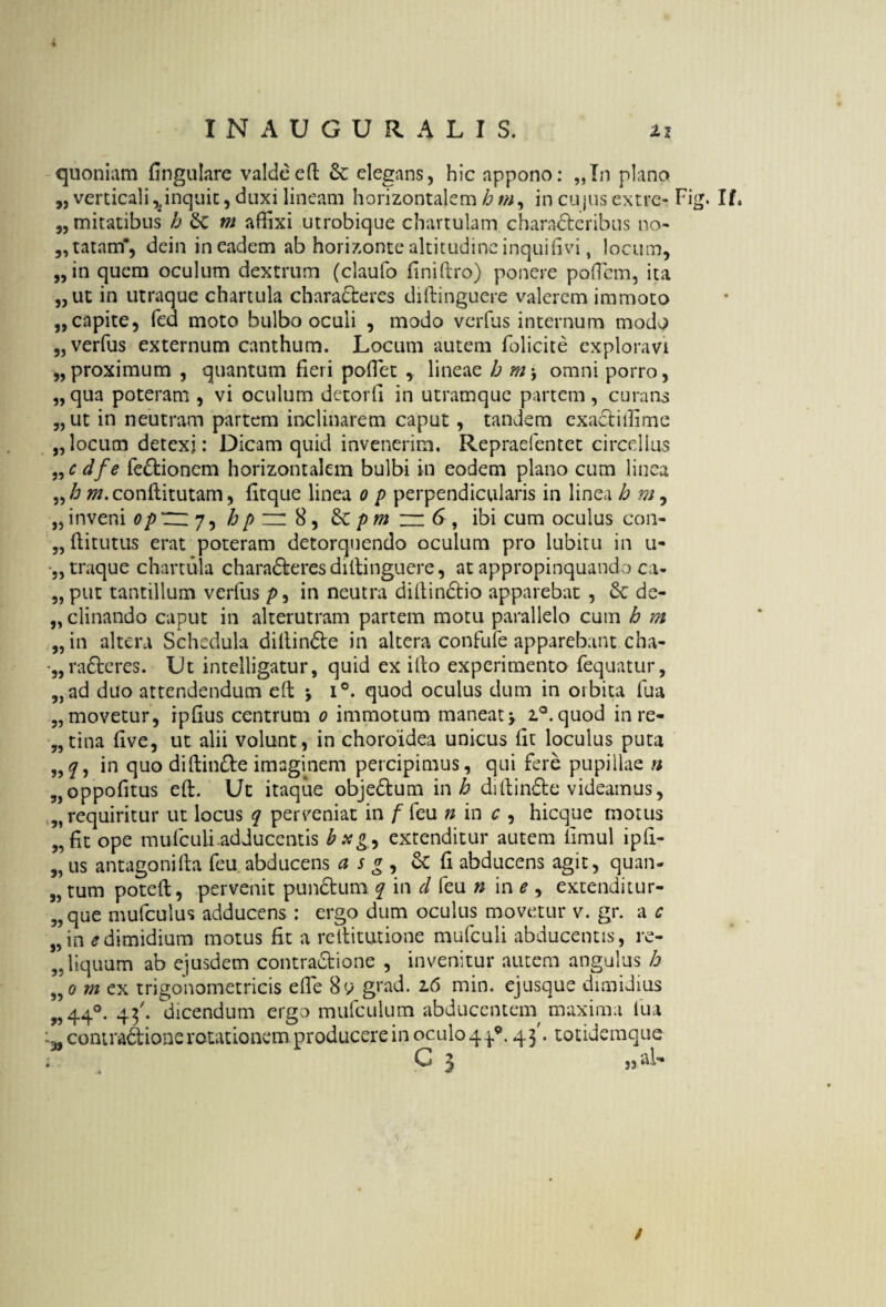 quoniam fingulare valdeeft &: elegans, hic appono: „In plano „ verticali ^inquit, duxi lineam horizontalem h w, in cujus extre- Fig. If, „ mitatibus h Sc m affixi utrobique chartulam charaderibus 110- 5, tatam*, dein in eadem ab horizonte altitudine inquifivi, locum, „in quem oculum dextrum (claufo finiftro) ponere poffiem, ita „ ut in utraque chartula characteres diftinguere valerem immoto „ capite, fed moto bulbo oculi , modo verius internum modo „ verfus externum canthum. Locum autem folicite exploravi „ proximum , quantum fieri pollet , lineae h m, omni porro, „ qua poteram , vi oculum detorli in utramque partem , curans „ ut in neutram partem inclinarem caput, tandem exadtiffime „ locum detexi: Dicam quid invenerim. Repraefentet circellus „ c dfe fedionem horizontalem bulbi in eodem plano cum linea w.conftitutam, fitque linea 0 p perpendicularis in linea h m, „inveni op~j^hp zr 8, pm m 6, ibi cum oculus con- „ftitutus erat poteram detorquendo oculum pro lubitu in u- •„ traque chartula charaderes diftinguere, at appropinquando ca- 3, put tantillum verfus p, in neutra diftindio apparebat , Sc de- „ clinando caput in alterutram partem motu parallelo cum h m „ in altera Schedula dillinde in altera confufe apparebant cha- •„ raderes. Ut intelligatur, quid ex illo experimento fequatur, „ad duo attendendum eft \ i°. quod oculus dum in orbita fua 5, movetur, ipfius centrum 0 immotum maneat > i°.quod in re- 3,tina five, ut alii volunt, in choroidea unicus fit loculus puta „2, in quo diftinde imaginem percipimus, qui fere pupillae n ?)oppofitus eft. Ut itaque objedum in h diftinde videamus, „ requiritur ut locus q perveniat in ffcu n in c , hicque morus „fit ope mufeuii.adducentis extenditur autem fimul ipft- „ us antagonifta feu abducens a s g , & fi abducens agit, quan- „ tum poteft, pervenit punclum q in d feu n in e , extenditur- 3, que mufculus adducens : ergo dum oculus movetur v. gr. a c „in e dimidium motus fit a reftitutione mufculi abducentis, re- 3. liquum ab ejusdem contradione , invenitur autem angulus h 3,0 m ex trigonometricis efte 8u grad. z6 min. ejusque dimidius „44°. 43'. dicendum ergo mufculum abducentem maxima lua contradione rotationem, producere in oculo 4.^. 43'. totidemque * G 3 ,3 ai- /