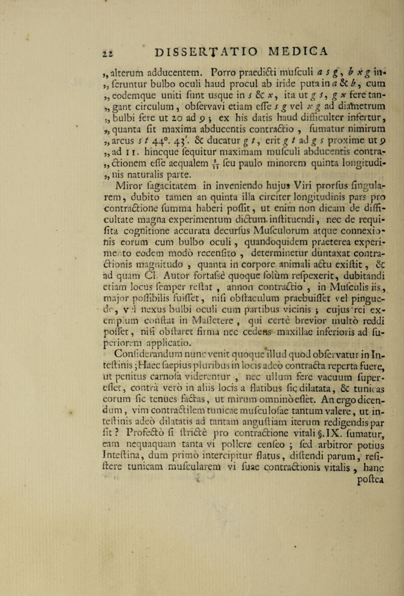 5, alterum adducentem. Porro praedi&i mufculi a s g, b x g in- 3, feruntur bulbo oculi haud procul ab iride putain#Sc£, cum „eodemque unici funt usque in s ita utg /, g x feretan- „ gant circulum , obfervavi etiam efle s g vel x g ad dialnetrum j, bulbi fere ut 10 ad p •, ex his datis haud difficulter infertur, *, quanta fit maxima abducentis contradio , fumatur nimirum „ arcus s t 440. 43'. 6c ducatur g /, erit g t ad g s proxime ut p „ad n. hincque fequitur maximam mufculi abducentis contra- „dionem e (Te aequalem \-x feu paulo minorem quinta longitudi- 3, nis naturalis parte. Miror fagacitatem in inveniendo hujus Viri prorfus fingula- rem, dubito tamen an quinta illa circiter longitudinis pars pro contradione fumma haberi pofiit, ut enim non dicam de diffi¬ cultate magna experimentum dictum.inftituendi, nec de requi- fita cognitione accurata decurfus Mufculorum atque connexio¬ nis eorum cum bulbo oculi, quandoquidem praeterea experi¬ mento eodem modo recenfito , determinetur duntaxat contra¬ ctionis magnitudo 3 quanta in corpore animali adu exiflit, Sc ad quam Cl. Autor fortafse quoque folum refpexerit, dubitandi etiam locus femper reflat , annon contractio , in Mufculis iis , major poffibilis fuifiet, nifi obftaculum praebui flet vel pingue¬ do, v*l nexus bulbi oculi cum partibus vicinis , cujus'rei ex¬ emplum conflas in Mafietere , qui certe brevior multo reddi poflet, nifi obilaret firma nec cedens maxillae inferioris ad fu- periorem applicatio. Confiderandum nunc venit quoque illud quod obfervatur in In- teftinis jHaec faepius pluribus in locis adeo contracta reperta fuere, ut penitus carnofa viderentur , nec ullum fere vacuum fu per* efiet, contra vero in aliis locis a flatibus fiq dilatata, £c tunicas eorum fic tenues fadas, ut mirum omnino efiet. An ergo dicen¬ dum , vim contradilem tunicae mufculofae tantum valere, ut in- tellinis adeo dilatatis ad tantam anguftiam iterum redigendis par fit? Profedo fi Aride pro contractione vitali§.IX. fumatur, eam nequaquam tanta vi pollere cenfeo ; fed arbitror potius Inteftina, dum primo intercipitur flatus, diftendi parum, refi- itere tunicam mufcularem vi fuae contradionis vitalis , hanc