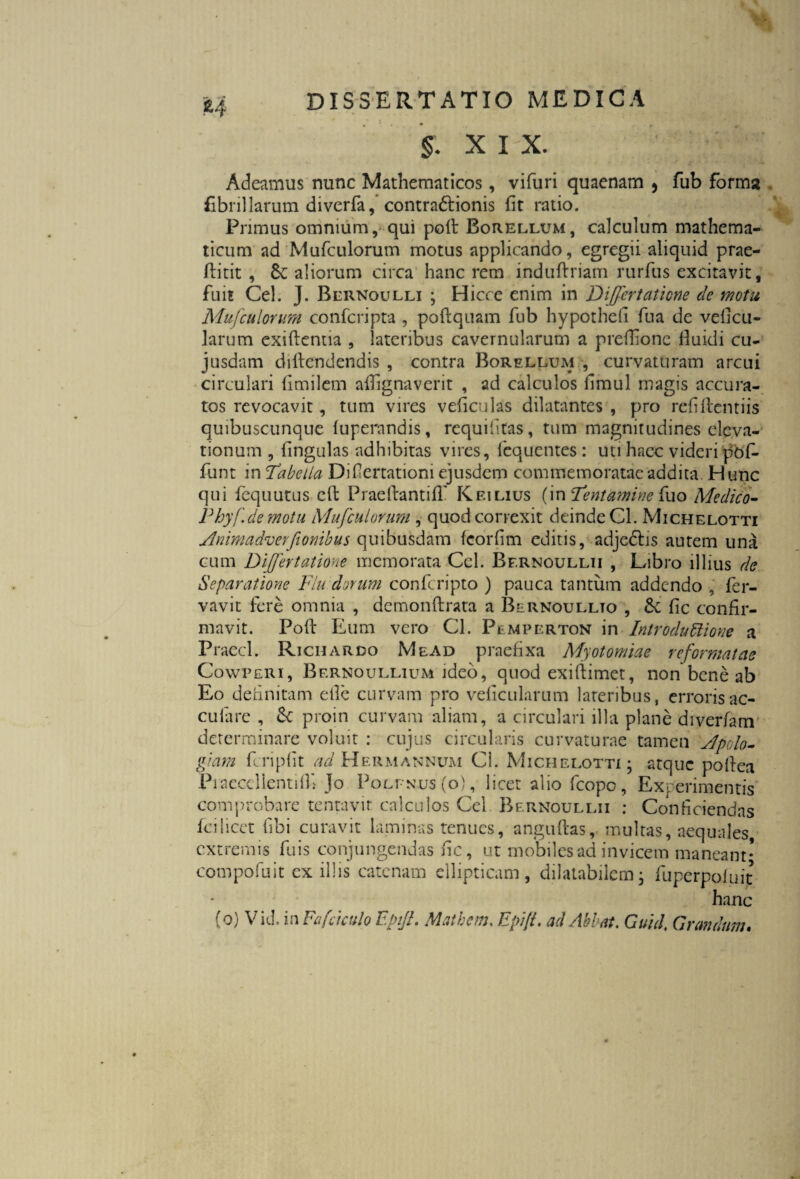 §. XIX. Adeamus nunc Mathematicos, vifuri quaenam , fub forma fibrillarum diverfa, contradlionis fit ratio. Primus omnium, qui polt Borellum, calculum mathema¬ ticum ad Mufculorum motus applicando, egregii aliquid prae- ftitit , aliorum circa hanc rem induftriam rurfus excitavit, fuit Cei. J. Bernoulli ; Hicce enim in Differtaticne de motu Mufculorum confcripta , poflquam fub hypothefi fu a de veficu- larum exiftentia , lateribus cavernularum a preflionc fluidi cu- jusdam diflendendis , contra Borellum , curvaturam arcui circulari fimilem aflignaverit , ad calculos flmul magis accura-, tos revocavit, tum vires veficulas dilatantes , pro refiftentiis quibuscunque fuperandis, requifitas, tum magnitudines eleva¬ tionum , fingulas adhibitas vires, fequentes : uti haec videri pof- funt in Tabella Diflertationi ejusdem commemoratae addita Hunc qui fequutus efl: PraeftantifT Kfulius (in Tentamine fuo Medico- Phyf. demotu Mufculorum , quod correxit deinde Cl. Michelotti ylnimadverfiouibus quibusdam feorfim editis, adjectis autem una cum Differtatione memorata Ccl. Bf.rnoullii , Libro illius de Separatione Flu dorum confcripto ) pauca tantum addendo , fer- vavit fere omnia , demon Arata a Bernoullto , fic confir¬ mavit. Poft Eum vero Cl. Pemperton ix\ Introductione a Praecl. Richardo Me ad praefixa Myotomiae reformatae Cowperi, Bernoullium ideo, quod exiftimet, non bene ab Eo definitam efie curvam pro veficularum lateribus, erroris ac- cuiare , & proin curvam aliam, a circulari illa plane diverfam determinare voluit : cujus circularis curvaturae tamen Jpolo- giarn fcripfit ad Hermannum Cl. Michelotti; atque poflea Praeccllentifl» Jo Polfnus (o) , licet alio fcopo, Experimentis comprobare tentavir calculos Ccl Bernoullii : Conficiendas ici licet fibi curavit laminas tenues, anguftas, multas, aequales extremis fuis conjungendas fic, ut mobiles ad invicem maneant* compofuit exiliis catenam ellipticam, dilatabilem; fuperpofuit hanc (o) Vid. in Fafciculo EpiJL Matbem. Epi/L ad Abi at. Gutcl. Orandum.