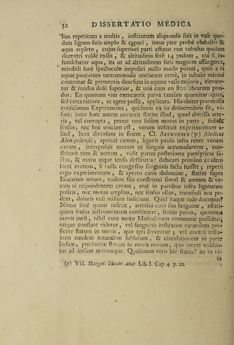 ■j* lius repetitum a multis , inftitutum aliquando fuit in vafe quo¬ dam ligneo fatis amplo Sc capaci , intus pice probe obduSto Sc aqua repleto , cujus fuperiori parti affixus erat tubulus quidam diametri valde exilis , Se altitudinis fere 14 pedum > cui li,in¬ fundebatur aqua, ita ut ad altitudinem fatis magnam affingerer, mirabili fane fpeStaculo impediri nullo modo potuit, quin a vi aquae paucarum tantummodo unciarum certe, in tubulo minori contentae Se prementis deorfum in aquam vafis majoris, elevare¬ tur Se fundus dolii fuperior, Se una cum eo 800 librarum pon¬ dus: En quantam vim exercuerit parva tantum quantitas aquae-j fed certa ratione, ut agere poliit, applicata. His obiter praemiibs confulamus Experimenta , quidnam ex iis deducendum fit, vi- furi: inter haec autem occurrit ftatim illud, quod abfeiffa arte¬ ria , vel corrupta , pereat non folum motus in parte , fed*Sc fenfus, nec hoc unicum eff , verum inffituit experimentum a- liud , licet diverfum in finem , Cl. Astrucius (p) Medicus Alonspelienfis * aperuit canem, ligavit paulo infra renes venam cavam , interpofuit moram ut languis accumularetur , con- ffrinxit tum Sc aortam , vidit partes pofferiores paralyticas fit- ftas, Sv motu atque {enfu deffitutas: dubitavi primum an idem foret eventus, fi nulla congeftio /anguinis fadta fuiffet 5 repetii ergo experimentum , Sc aperto canis abdomine , ffatim fupra Iliacarum ortum, eodem filo conftrinxi fimul Sc aortam Sc ve¬ nam ei refpondentem cavam , erat in partibus infra ligaturam politis, nec motus amplius, nec fenfus ullus, transfodi acu pe¬ dem, doloris vidi nullum indicium. Quid itaque inde docemur? Nemo fane quum nefeiat , arterias cum luo fanguine , neuti- quam fenfus inffrumentum conllitucrc, fenfus porro, quatenus nervis ineff, nihil cum motu Mufculorum commune polfidear; utique conllare videtur, vel (anguinis infiuxum naturalem per¬ ficere ftatum in nervis , quo apti ferventur * vel contra influ¬ xum eundem naturalem fublatum , Sc circulationem in parte laciam, producere ffatum in nervis novum, quo inepti reddan¬ tur ad fenfum motumque. Qualisnam vero hic ilatus? an in vi¬ ta (p) Vid. Marget. 'Iheatr. aruit. Lib.I. Gap. 4. p. zz%