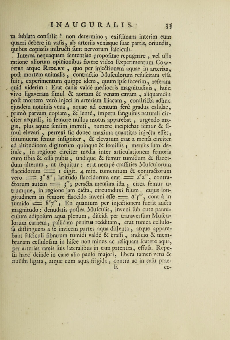 ta fublata confillit ? non determino \ exidimans interim eum quaeri debere in vafis, ab arteriis venisque fuae partis, oriundis, quibus copiofis indrudti funt nervorum fafciculi. Interea nequaquam fententiae propofitae repugnare , vel ulla ratione aliorum opinionibus favere video Experimentum Cow- peri atque Ridley , quo per injectionem aquae in arterias, pod mortem animalis , contra&io Mufculorum refufcitata vifa tuitj experimentum quippe idem, quum ipfc fecerim, referam quid viderim : Erat canis valde mediocris magnitudinis, huic vivo ligaveram fimul & aortam Ce venam cavam , aliquamdiu pod mortem vero injeci in arteriam Iliacam , condriCta adhuc ejusdem nominis vena , aquae ad centum fere gradus calidae, primo parvam copiam, & lente, impetu fanguinis naturali cir¬ citer aequali, in femore nullus motus apparebat , urgendo ma¬ gis, plus aquae fenfim immifi , tumere incipiebat femur & fi¬ mul elevari , perrexi fic donec maxima quantitas injefta effet, intumuerat femur infigniter , 6c elevatum erat a menfo circiter ad altitudinem digitorum quinque Sc femifiis $ menfus fum de¬ inde , in regione circiter media inter articulationem femoris cum tibia Sc offa pubis , undique femur tumidum Sc flacci¬ dum alterum , ut fequitur : erat nempe cradities Mufculorum flaccidorum ZH i digit. 4 min. tumentium &c contra&orum vero = 3 8'; latitudo flaccidorum erat = iV7, contra¬ riorum autem = 3' j pcra6ta menfura i da , circa femur u« trumque, in regione jam di6ta, circumduxi filum cujus lon¬ gitudinem in femore flaccido inveni efle = 6' conta in tumido 8'/' j En quantum per injectionem fuerit au£la magnitudo: denudatis podea Mufculis, inveni fub cute panni¬ culum adipofum aqua plenum, difeidi per transverfum Mufcu- lorum carnem, pallidam penitu» redditam, erat tunica cellulo- fa didinguens a fe invicem partes aqua didenta , atque appare¬ bant fafciculi fibrarum tumidi valde crafii , indicio mem¬ branam cellulofam in hifce non minus ac reliquam fcatere aqua, per arterias ramis fuis lateralibus in eam patentes, effufa. Repe¬ tii haec deinde in cane alio paulo majori, libera tamen vena Sc nullibi ligata, atque cum aqua frigida , contra ac in cafu prae- E ce-