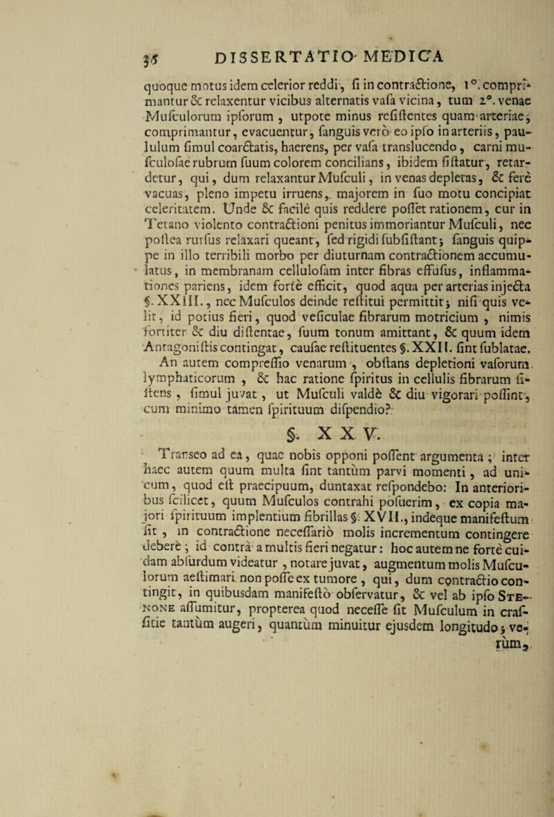 quoque motus idem celerior reddi', fi in contra&ione, i °. compri* mantur 8c relaxentur vicibus alternatis vafa vicina, tum z°. venae Mufculorum ipforum , utpote minus refifientes quam arteriae, comprimantur, evacuentur, fanguis vero eoipfo in arteriis, pau¬ lulum fimul coardhtis, haerens, per vafa translucendo, carni mu- fcuiofaerubrum fuum colorem concilians, ibidem fi flatur, retar¬ detur, qui, dum relaxantur Mufculi, in venas depletas, & fere vacuas, pleno impetu irruens,, majorem in fuo motu concipiat celeritatem. Unde Sc facile quis reddere pofiet rationem, cur in Tetano violento contra£tioni penitus immoriantur Mufculi, nec pofiea rurfus relaxari queant, fed rigidi fubfiftantj fiwguis quip¬ pe in illo terribili morbo per diuturnam contractionem accumu¬ latus, in membranam cellulofam inter fibras effufus, inflamma¬ tiones pariens, idem forte efficit, quod aqua per arterias inje£ta f.XXUL, necMufculos deinde refiitui permittit* nifi quis ve¬ lit, id potius fieri, quod veficuiae fibrarum motricium , nimis fortiter & diu diflentae, fuum tonum amittant, 6c quum idem Antagoniftiscontingat, caufaereftituentes §.XXIf. fintfublatae. An autem compreflio venarum , obfians depletioni vaforum lymphaticorum , 6c hac ratione fpiritus in cellulis fibrarum fi- flens, fimul juvat, ut Mufculi valde 6c diu vigorari poffint, cum minimo tamen fpirituum difpendio? X X V. Transeo ad ea, quae nobis opponi pofient argumenta ; inter haec autem quum multa fint tantum parvi momenti, ad uni* cum, quod efi praecipuum, duntaxat refpondebo: In anteriori¬ bus fcilicct, quum Mufculos contrahi pofuerim, ex copia ma¬ jori fpirituum implentium fibrillas §. XVII., indeque manifefium fit , in contra&ione necefiario molis incrementum contingere debere ; id contra a multis fieri negatur: hoc autem ne forte cui¬ dam abfurdum videatur , notare juvat, augmentummolisMufcu- iorum aefiimari nonpofieex tumore , qui, dum contradhocon- tingit , in quibusdam manifeftb obfervatur, & vel ab ipfo Ste— none aflumitur, propterea quod necefle fit Mufculum in craf- fide tantfitm augeri, quantum minuitur ejusdem longitudoyve-j rum5