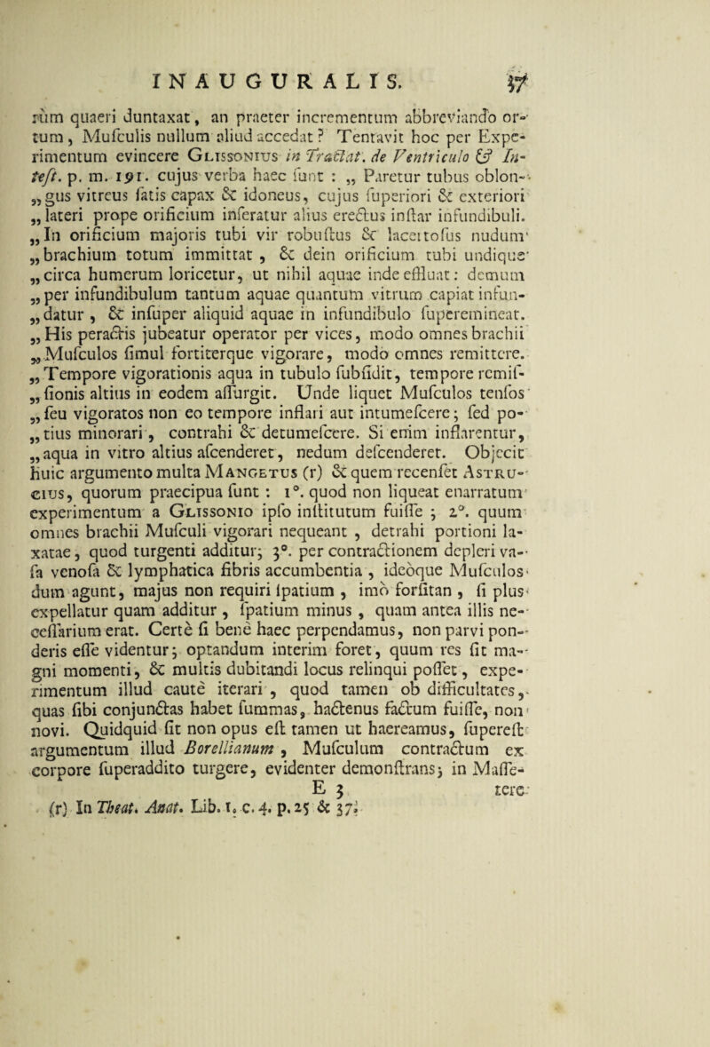 rum quaeri Juntaxat, an praeter incrementum abbreviando or¬ tum, Mufcuiis nullum aliud accedat ? Tentavit hoc per Expe¬ rimentum evincere Glissonius in Tratlat. de Ventriculo & In- teft. p. m. 191 , cujus verba haec funt : „ Paretur tubus oblon-- 9,gus vitreus fatis capax Sc idoneus, cujus fuperiori S: exteriori „ lateri prope orificium inferatur alius eredlus infiar infundibuli. „In orificium majoris tubi vir robuftus Sc lacettofus nudum' „ brachium totum immittat , £c dein orificium tubi undique* „ circa humerum loricetur, ut nihil aquae inde effluat: demum „ per infundibulum tantum aquae quantum vitrum capiat infun- „ datur , Sc infuper aliquid aquae in infundibulo fuperemineat. 5, His peragis jubeatur operator per vices, modo omnes brachii „Mufculos fimul fortiterque vigorare, modo omnes remittere. „ Tempore vigorationis aqua in tubulo fubudit, tempore remif- „ fionis altilis in eodem aflurgit. Unde liquet Mufculos tenfos' 5, feu vigoratos non eo tempore inflari aut intumefeere; fed po-- „tius minorari, contrahi & detumefeere. Si enim inflarentur, „aqua in vitro altius afeenderet , nedum defeenderet. Objecit huic argumento multa Mangetus (r) et quem recenfet Astru-* cius, quorum praecipua funt : i°. quod non liqueat enarratum experimentum a Glissonio ipfo inllitutum fu i fi e ; z&. quum omnes brachii Mufculi vigorari nequeant , detrahi portioni la¬ xatae , quod turgenti additur; 30. per contraSlionem depleri va- fa venofa Se lymphatica fibris accumbentia , idebque Mufculos - dum agunt, majus non requiri lpatium , imo forfitan , fi plus- expellatur quam additur , fpatium minus , quam antea illis ne-- cellarium erat. Certe fi bene haec perpendamus, non parvi pon¬ deris elTe videntur; optandum interim foret, quum res fit ma¬ gni momenti, Sc multis dubitandi locus relinqui pofiet, expe¬ rimentum illud caute iterari , quod tamen ob difficultates,* quas fibi conjun&as habet fumrnas, hadtenus faSuum fuifie, non- novi. Quidquid fit non opus efh tamen ut haereamus, fuperefi: argumentum illud Borelliarmm , Mufculum contra&um ex corpore fuperaddito turgere, evidenter demonflrans; in Mafie- E 3 r.erc- (r) In Tbeatk Anat. Lib. \> c. 4. p. 25 Sc 37* ♦