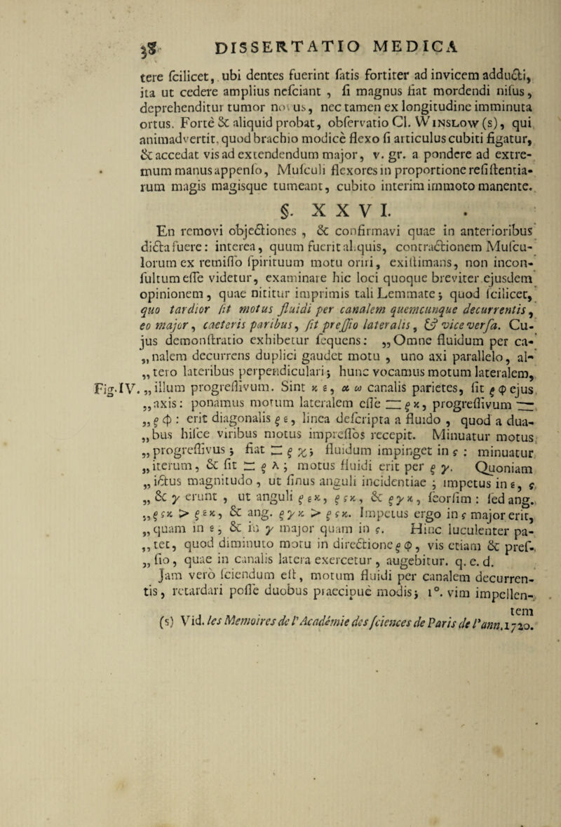 tere fcilicet, ubi dentes fuerint fatis fortiter ad invicem addu&i, ita ut cedere amplius nefciant , fi magnus fiat mordendi nilus , deprehenditur tumor no us, nec tamen ex longitudine imminuta ortus. Forte Sc aliquid probat, obfervatio Cl. Winslow (s) , qui animadvertit, quod brachio modice flexo fi articulus cubiti figatur, & accedat vis ad extendendum major, v. gr. a pondere ad extre¬ mum manus appenlo, Mufculi flexoresin proportione refl flenda- rum magis magisque tumeant, cubito interimirnmotomanente. §. XXVI. En removi objediones , & confirmavi quae in anterioribus di&afuere: interea, quum fueritahquis, contractionem Mufcu- lorum ex re mi flo fpiriruum motu oriri, exiflimans, non incon- fultumefle videtur, examinare hic loci quoque breviter ejusdem opinionem, quae nititur imprimis tali Lemmate 5 quod fcilicet, quo tardior fit motus fluidi per canalem quemcunque decurrentis, eo major, caeteris paribus, fit preffio lateralis, 13 vice verfa. Cu¬ jus demonftratio exhibetur fequens: „Omne fluidum per ca¬ rnalem decurrens duplici gaudet motu , uno axi parallelo, al- „ tero lateribus perpendiculari; hunc vocamus motum lateralem, IV. „illum progreflivum. Sint x s, a « canalis parietes, fit t«(pejus ,,axis: ponamus morum lateralem cfle '— p, progreflivum rr „ $ <p : erit diagonalis £ e, linea deferipta a fluido , quod a dua- „ bus hifce viribus motus impreflbs recepit. Minuatur motus 55 progreffivus *, fiat ~ fluidum impinget in ? : minuatur „iterum, k fit f A ; motus fluidi erit per § y. Quoniam „ iCtus magnitudo , ut finus anguli incidendae , impetus in e, y „ Ce y erunt , ut anguli ff*, feorfim : ledang.» f* > & ang- %yy- > Impetus ergo in $■ majorerit, „ quam in e, k in y major quam in <r. Hinc luculenter pa- ,,tec, quod diminuto moru in dire&ione^ <p, vis edam k pref-. „ fio, quae in canalis latera exercetur , augebitur, q.e. d. Jam vero (ciendum efl, motum fluidi per canalem decurren¬ tis, retardari pefle duobus praecipue modis * i°. vim impeilen- t em (s) Vid. les Memoires de VAcadhnie des fciencesde Paris de Pann. 1720.