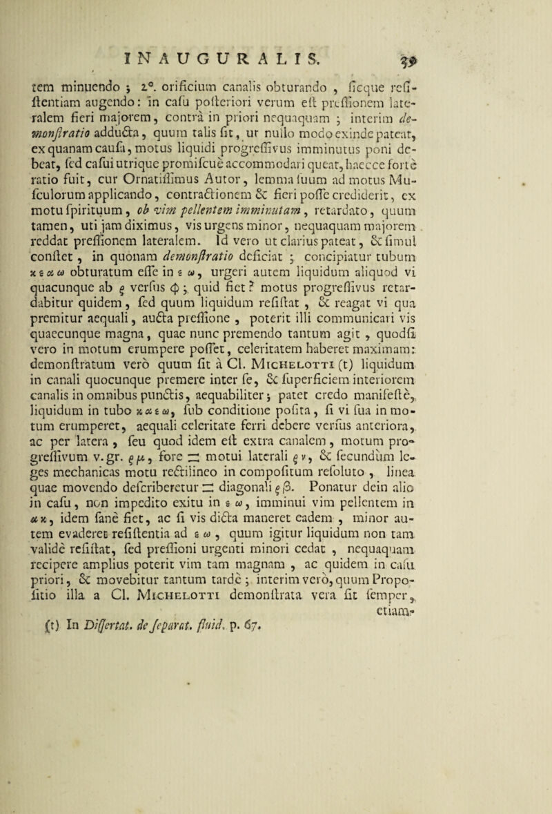 tcm minuendo ; i°. orificium canalis obturando , fieque refi- fientiam augendo: in cafu polteriori verum e fi preffionem late¬ ralem fieri majorem 5 contra in priori nequaquam ; interim de- monflratio adduda, quum talis fit, tir nullo modo exinde pateat, ex quanam caufa, motus liquidi progreffivus imminutus poni de¬ beat, fed cafuiutrique promifeue accommodari queat, haecce forte ratio fuit, cur Ornatilfimus Autor, lemmaiuum ad motus Mu- fculorum applicando, contradionem 6c fieri pofle crediderit, ex motu fpirituum, ob vim pellentem imminutam, retardato , quum tamen, uti jam diximus, vis urgens minor, nequaquam majorem reddat preifionem lateralem. Id vero ut clarius pateat, &fimul confiet , in quonam demonflratio deficiat ; concipiatur tubum xsau obturatum efie in 2 urgeri autem liquidum aliquod vi quacunque ab § verfus <p ; quid fiet ? motus progreffivus retar¬ dabitur quidem, fed quum liquidum refifiat , oC reagat vi qua premitur aequali, auda preffione , poterit illi communicari vis quaecunque magna, quae nunc premendo tantum agit , quodfi vero in motum erumpere pofiet, celeritatem haberet maximam: demonftratutn vero quum fit a Cl. Michelotti (t) liquidum in canali quocunque premere inter fe, 6c fuperficiem interiorem canalis in omnibus pundis, aequabiliter patet credo manifefie, liquidum in tubo «#2«, fub conditione pofita, fi vi fua in mo¬ tum erumperet, aequali celeritate ferri debere verfus anteriora, ac per latera , feu quod idem efi extra canalem, motum pro* gremvum v.gr. ^p, fore zZ motui laterali gv, fecundum le¬ ges mechanicas motu rediiineo in compofitum refoluto , linea quae movendo deferiberetur ZZ diagonali Ponatur dein alie in cafu, non impedito exitu in s w, imminui vim pellentem in idem fane fiet, ac fi vis dida maneret eadem , minor au¬ tem evaderet refiftentia ad s « , quum igitur liquidum non tam valide refifiat, fed preffioni urgenti minori cedat , nequaquam recipere amplius poterit vim tam magnam , ac quidem in cafu. priori, Sc movebitur tantum tarde; interim vero, quum Pro po¬ litio illa a Cl. Michelotti demonfirata vera fit femper, etiam? (t) In Diflertat, de Jeparat. fiutcL p. 67,