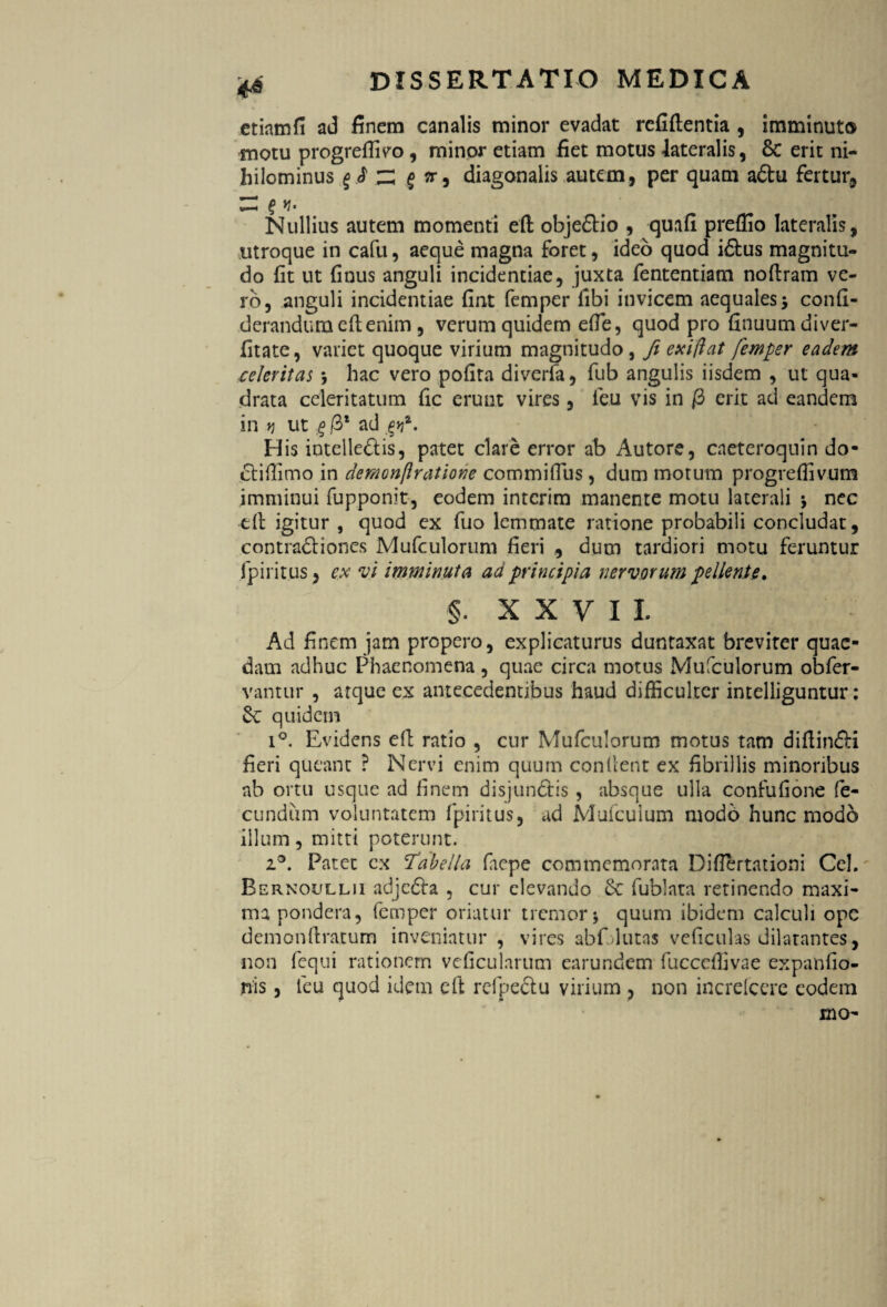 etiamfi ad finem canalis minor evadat reddentia , imminuto motu progreffieo , minor etiam fiet motus lateralis, & erit ni¬ hilominus zi § i?) diagonalis autem, per quam adtu fertur. Nullius autem momenti ed obje&io , quafi preffio lateralis, utroque in cafit, aeque magna foret, ideo quod iftus magnitu¬ do fit ut finus anguli incidendae, juxta fententiam nodram ve¬ ro, anguli incidendae fint femper fibi invicem aequales, confi- derandumedenim , verum quidem efle, quod pro dnuumdiver- dtate, variet quoque virium magnitudo, fi exi flat femper eadem celeritas ; hac vero podta diveda, fub angulis iisdem , ut qua¬ drata celeritatum dc erunt vires, ieu vis in /3 erit ad eandem in t) ut g /3* ad ^. His intelleftis, patet clare error ab Autore, cneteroquin do* ctiffimo in demonftratione commifius, dum motum progreflivum imminui fupponit, eodem interim manente motu laterali j nec td igitur , quod ex fuo lemmate ratione probabili concludat, contraddones Mufculorum deri , dum tardiori motu feruntur fpiritus, ex vi imminuta ad principia nervorum pellente» §. XXVII Ad finem jam propero, explicaturus duntaxat breviter quae¬ dam adhuc Phaenomena , quae circa motus Mufculorum obfer- vantur , atque ex antecedentibus haud difficulter intelliguntur: Sv quidem i°. Evidens ed ratio , cur Mufculorum motus tam didin&i fieri queant P Nervi enim quum condent ex fibrillis minoribus ab ortu usque ad finem disjundtis , absque ulla confufione fe¬ cundum voluntatem fpiritus, ad Mufculum modo hunc modo illum, mitti poterunt. z°. Patet ex Tabella fiepe commemorata Diflertationi Cei. Bernoullii adjedira , cur elevando £e fublata retinendo maxi¬ ma pondera, femper oriatur tremor $ quum ibidem calculi ope demondratum inveniatur , vires abfdutas veficulas dilatantes, non fequi rationem veficularum earundem fucccffivae expanfio- nis, leu quod idem eft refpectu virium , non increfcere eodem mo-