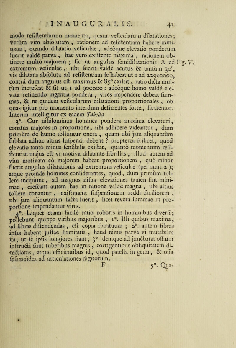 4r znodo refiftcntiarum momenta, quam veficularum dilatationes; verum vim abfolutam , rationem ad refiftentiam habere mini¬ mam , quando dilatatio veficulae , adeoque elevatio ponderum fuerit valde parva , hac vero exiftente maxima , rationem ob¬ tinere multo majorem ; fic ut angulus femidilatationis A ad Fig. V. extremum veficulae , ubi fuerit valde acutus Se tantum 50', vis dilatans abfoluta ad relidendam fe “habeat ut 1 ad 22900000, contra dum angulus ed maximus St 85°exidit, ratio dicta mul¬ tum increlcat St Iit ut 1 ad 900000 : adeoque homo valde ele¬ vata retinendo ingentia pondera , vires impendere debeat fum- mas, Sc ne quidem veficularum dilatationi proportionales , ob quas igitur pro momento interdum deficientes forte, fit tremor. Interim intelligitur ex eadem Tabella 30. Cur nihilominus homines pondera maxima elevaturi, conatus majores in proportione, libi adhibere videantur , dum primum de humo tolluntur onera , quam ubi jam aliquantum fublata adhuc altius fufpendi debent ? propterea fcilicet, quod elevatio tanto minus fenfibilis exifiat, quanto momentum re fi¬ dentiae majus eft vi motiva dilatante fibrillas , illud autem ad vim motivam eo majorem habeat proportionem , quo minor fuerit angulus dilatationis ad extremum veficulae (pernum. 2 ); atque proinde homines confiderantes, quod, dum primum tol¬ lere incipiunt , ad magnos nilus elevationes tamen fint mini¬ mae , crefcant autem hae in ratione valde magna , ubi altius tollere conantur , exiftiment fufpenfionem reddi faciliorem , ubi jam aliquantum fa&a fuerit , licet revera fummae in pro¬ portione impendantur vires. 40. Liquet etiam facile ratio roboris in hominibus diverfi; pollebunt quippe viribus majoribus , i°. Illi quibus maxima, ad fibras tliftendendas , cd copia fpirituum ; 20. autem fibras ipfas habent judae firmitatis , haud nimis parva vi mutabiles ita, ut fe ipfis longiores fiant; 30 denique ad jundturasoffium inllrufti funt tuberibus magnis , corrigentibus obliquitatem di- •reftionis, atque efficientibus id, quod patella in genu , St ofia fcfamoidea ad articulationes digitorum.