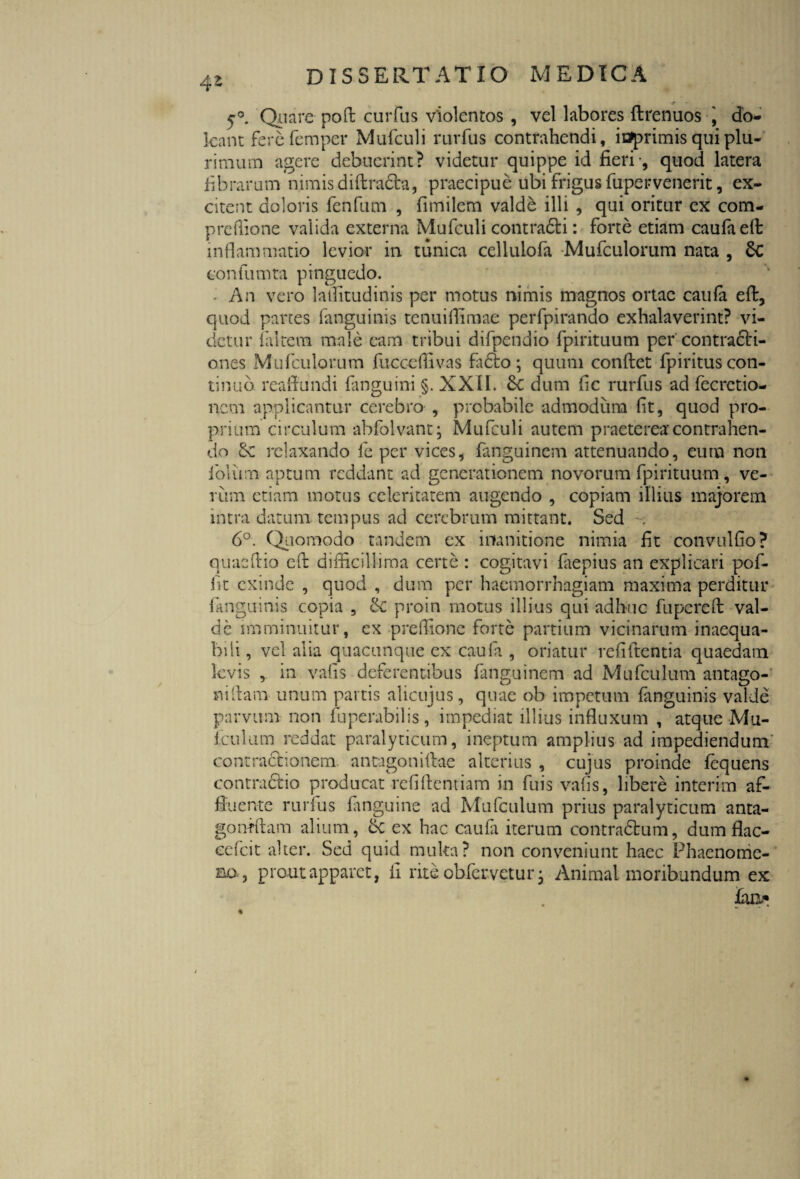 5°. Quare pofi curfus violentos , vel labores ftrenuos '9 do- leant fercfemper Mufculi rurfus contrahendi, iaprimis qui plu¬ rimum agere debuerint? videtur quippe id fieri-, quod latera fibrarum nimis diftradba, praecipue ubi frigus fupervenerit, ex¬ citent doloris fenfum , fimilem valde illi , qui oritur ex com- prcflione valida externa Mufculi contradi i: forte etiam caufaefb inflammatio levior in tunica cellulofa Mufculorum nata , 6c confumta pinguedo. An vero latfitudinis per motus nimis magnos ortae caufa eft, quod partes (anguinis tenuiflimae perfpirando exhalaverint? vi¬ detur (altem male eam tribui difpendio fpirituum per contracti¬ ones Mufculorum fucccffivas fadto ; quum confiet fpiritus con¬ tinuo reaflundi (anguini §. XXII. 6c dum fic rurfus ad fecrctio- nem applicantur cerebro , probabile admodum fit, quod pro¬ prium circulum abfolvant* Mufculi autem praeterea contrahen¬ do relaxando fe per vices, fanguinem attenuando, eum non iblum aptum reddant ad generationem novorum fpirituum, ve¬ rum etiam motus celeritatem augendo , copiam illius majorem intra datum tempus ad cerebrum mittant. Sed 6°. Quomodo tandem ex inanitione nimia fit convulfio? quaefiio eft difficillima certe : cogitavi faepius an explicari pof- fit exinde , quod , dum per haemorrhagiam maxima perditur (anguinis copia , & proin motus illius qui adhuc fupcrefi val¬ de imminuitur, ex preffione forte partium vicinarum inaequa¬ bili , vel alia quacunque ex caufa , oriatur reddentia quaedam levis in vafis deferentibus fanguinem ad Mufculum antago- nifiam unum partis alicujus, quae ob impetum fanguinis valde parvum non fuperabilis, impediat illius influxum , atque Mu¬ fculum reddat paralyticum, ineptum amplius ad impediendum' contractionem antagonifiae alterius , cujus proinde fequens contradio producat refiftentiam in fuis vafis, libere interim af¬ fluente rurfus (anguine ad Mufculum prius paralyticum anta- gonffiam alium, & ex hac caufa iterum contradum, dumflac- cefcit alter. Sed quid multa? non conveniunt haec Phaenome¬ na, prout apparet, fi rite obfervetur • Animal moribundum ex fan-