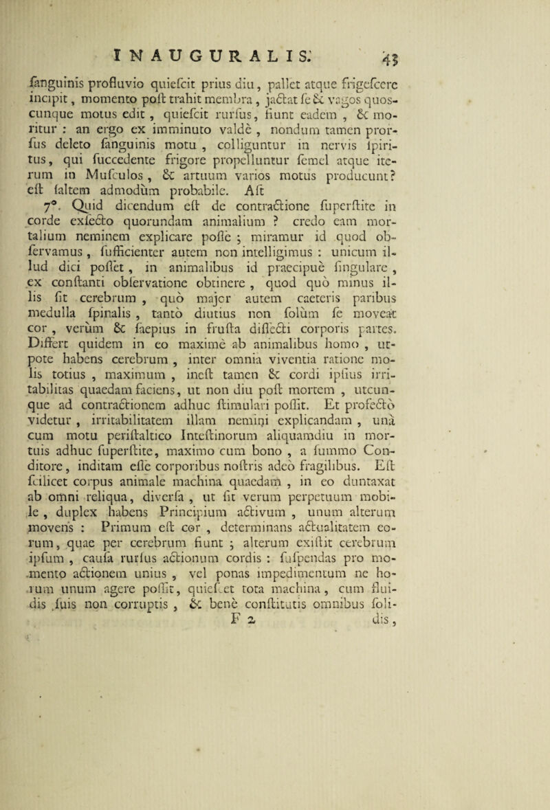 45 /anguinis profluvio quiefcit prius diu, pallet atque frigefccrc incipit, momento poit trahit membra, j adi at fe Se vagos quos¬ cunque motus edit, quiefcit rurfus, fiunt eadem , Sc mo¬ ritur': an ergo ex imminuto valde, nondum tamen pror- fius deleto fanguinis motu , colliguntur in nervis lpiri- tus, qui fuccedente frigore propelluntur fernel atque ite¬ rum in Mufculos , artuum varios motus producunt? eft (altem admodum probabile. Aft 7°. Quid dicendum e(l de contradlione fu perdite in corde exiedlo quorundam animalium ? credo eam mor¬ talium neminem explicare pofle ; miramur id quod ob- fervamus , fufEcienter autem non intelligimus : unicum il¬ lud dici pollet, in animalibus id praecipue lingulare , ex conflanti oblervatione obtinere , quod quo minus il¬ lis fit cerebrum , quo major autem caeteris paribus medulla fpinalis , tanto diutius non folum fe moveat cor , verum Sc faepius in frufta difiedli corporis partes. Differt quidem in eo maxime ab animalibus homo , ut- pote habens cerebrum , inter omnia viventia ratione mo¬ lis totius , maximum , ineft tamen Se cordi iplius irri¬ tabilitas quaedam faciens, ut non diu poft mortem , utcun¬ que ad contradlionem adhuc flimulari poffit. Et profedlo videtur , irritabilitatem illam nemini explicandam , una cum motu periftaltico Inteftinorum aliquamdiu in mor¬ tuis adhuc fuperftite, maximo cum bono , a fummo Con¬ ditore, inditam efle corporibus noftris adeo fragilibus. Eli fcilicet corpus animale machina quaedam , in eo duntaxat ab omni reliqua, diverfa , ut fit verum perpetuum mobi¬ le , duplex habens Principium adtivum , unum alterum movens : Primum eft cor , determinans adhsalitatem eo¬ rum, quae per cerebrum fiunt j alterum exiftit cerebrum ipfum , caufa rurfus aclionum cordis : fufpendas pro mo¬ mento aclionem unius , vel ponas impedimentum ne ho» runi unum agere poffit, quieflet rota machina, cum flui¬ dis ,fuis non corruptis , & bene conflitutis omnibus Jfoli- F 2 dis ,
