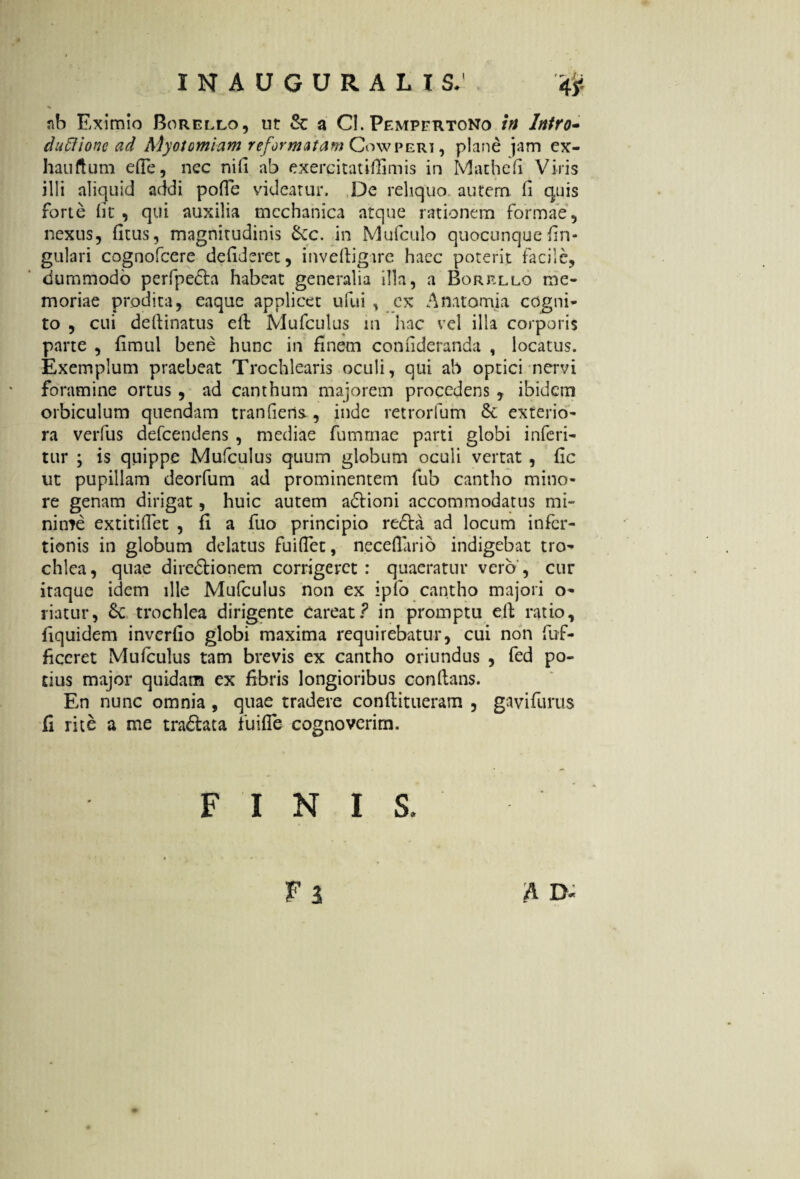 % •* ^ tih Eximio Borello, ut & a Cl. Pempertono mi /tf/rfl- duftione ad Myoiomiam reformatam Cowperi , plane jam ex- hauftum efTe, nec nili ab exerpitatiffimis in Mathefi Viris illi aliquid addi poffe videatur. De reliquo autem ii quis forte iit, qui auxilia mechanica atque rationem formae, nexus, fitus, magnitudinis 6ec. in Mufculo quocunque lin¬ gulari cognofcere deiideret, inveftigare haec poterit facile, dummodo perfpecta habeat generalia illa, a Borrllo me¬ moriae prodita, eaque applicet ufui , cx Anatomia cogni¬ to , cui deftinatus eit Mufculus in hac vel illa corporis parte , fimul bene hunc in finem coniideranda , locatus. Exemplum praebeat Trochlearis oculi, qui ab optici nervi foramine ortus , ad canthum majorem procedens , ibidem orbiculum quendam tranfiens, inde retrorfum & exterio¬ ra verfus defcendens , mediae fummae parti globi inferi- tur ; is quippe Mufculus quum globum oculi vertat , fic ut pupillam deorfum ad prominentem fub cantho mino¬ re genam dirigat, huic autem adlioni accommodatus mi¬ nime extitiflet , fi a fuo principio re6ba ad locum infcr- tionis in globum delatus fuiflet, neceflario indigebat tro¬ chlea , quae dire&ionem corrigeret : quaeratur vero , cur itaque idem ille Mufculus non ex ipfo cantho majori o- riatur, trochlea dirigente careat? in promptu eft ratio, fiquidem inverfio globi maxima requirebatur, cui non fuf- ficeret Mufculus tam brevis ex cantho oriundus , fed po- dus major quidam ex fibris longioribus conflans. En nunc omnia, quae tradere conflitueram , gavifurus C rite a me traftata fuifTe cognoverim. FINIS. fi A D-