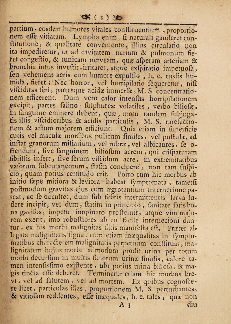 partium ? eosdem humores vitales conlfituentium ? proportio¬ nem efle vitiatam. Lympha enim, fi naturali gauderet con- fiitutione? & qualitate conveniente? illius circulatio non ita impediretur? ut ad cavitatem narium & pulmonum fie¬ ret congeftio,. & tunicam nerveam, quae afperam arteriam 8c bronchia intus inveffit ?irritaret? atque exfpiratio impetuofa, feu vehemens aeris cum humore expulfio , h, e. tusfis hu- mida, fieret i Nec horror, vehLempilatio fequeretur, nifi vifeiditas feri? partesque acidae immerfie ? M. S concentratio¬ nem efficerent, Dum vero calor intenfiis horripilationem excipit? partes falino - fulphuteae volatiles ? verbo biliofiei an [anguine eminere debent? quae, motu tandem fubjuga- tis illis vifcidioribus & acidis particulis , M. S. rarefadso- nem & xftum majorem efficiunt. Quia etiam in fuperficie cutis vel maculae morfibus pulicum fimiles, vel puftulaq ad inftar granorum miliarium, vel rubrae, vel albicantes, fe o- ftendunt ? five languinem biliofum acrem ? qui crifpaturam fibrillis infert? five ferum vifeidum acre, in extremitatibus vaforum fubcutaneorum, fiafin concipere , non tam fhfpi- cio ? quam potius certitudo erit. Porro cum hic morbus ab initio faepe mitiora & leviora habeat fymptomata , tametfi poftmodum gravitas ejus cum aegrotantium internecione pa¬ teat, ac fe occultet, dum fub febris intermittentis larva lu¬ dere incipit, vel dum? (fatim in principio, fanitate fatis bo¬ na gavifos, impetu inopinato proffernit, atque vim majo¬ rem exerit, imo robuffiores ab eo facile internecioni dan¬ tur , ex his morbi malignitas fatis manifefta eff. Praeter ab legata malignitatis'figna , cUm etiam inaequalitas in fympto- matibus charaderem malignitatis perpetuum conftituat, ma¬ lignitatem hujus morbi admodum prodit urina per totum morbi decurium in multis fanorum urinae fimilis, calore ta- men intenfisfimo exiffente ? ubi potius urina biliofa? & ma¬ gis tinda eiTe deberet. Terminatur etiam hic morbus bre¬ vi , vel ad falutem ? vel ad mortem. Ex quibus cognofce- re licet , particulas illas , proportionem M. S. perturbantes? & vitiofam reddentes? elle inaequales, h. e. tales, quae non A 3 diu