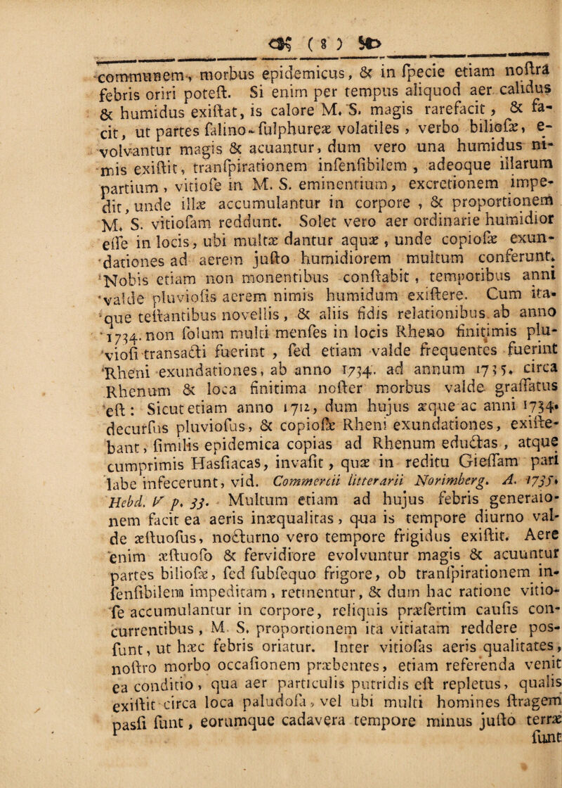 communem, morbos epidemicus, & in fpecie etiam noftra febris oriri poteft. Si enim per tempus aliquod aer calidus & humidus exiftat, is calore M* S. magis rarefacit, 6c fa¬ cit, ut paftes falino* fulphure* volatiles > verbo biliofe, e- volvantur magis & acuantur, dum vero una humidus ni¬ mis exiftit , tranfpirationem mfenfibilem , adeoque illarum partium, vitiofe in M. S. eminentium, excretionem impe¬ dit, unde illae accumulantur in corpore , & proportionem m/s. vitiofam reddunt. Solet vero aer ordinarie humidior etTe in locis, ubi multae dantur aquae, unde copiolae exun¬ dationes ad aerem jufto humidiorem multum conferunt, Nobis etiam non monentibus conftabit, temporibus anni 'valde oluviolis aerem nimis humidum exiftere, Cum ita* *oue teftantibus novellis, & aliis fidis relationibus, ab anno 1734. non folum multi menfes in locis Rheno finitimis plu- vioft transadi fuerint , fed etiam valde frequentes fuerint ‘Rheni exundationes, ab anno 1734. ad annum 1735* circa Rhenum & loca finitima nofter morbus valde gradatus eft: Sicut etiam anno 1712, dum hujus atque ac anni 1734. decurfus pluviofus, & copiofle Rheni exundationes, exifte- bant, fimiHs epidemica copias ad Rhenum edudas , atque cumprimis Hasfiacas, invafit, quae in reditu GiefTam pari labe infecerunt, vid. Commercii litterarii Norimberg. A. 173J♦ Hebd. ff p. 33. Multum etiam ad hujus febris generaio- nem facit ea aeris inaequalitas, qua is tempore diurno val¬ de aelluofus, nodurno vero tempore frigidus exiftit. Aere enim aiftuofio & fervidiore evolvuntur magis & acuuntur partes biliofis, fed fubfequo frigore, ob tranfpirationem in- fenfibilena impeditam, retinentur, & dum hac ratione vitio¬ fe accumulantur in corpore, reliquis p ne fert i m caufis con¬ currentibus , M S, proportionem ita vitiatam reddere pos- funt,uthaec febris oriatur. Inter vitiofas aeris qualitates, noftro morbo occaftonem praebentes, etiam referenda venit ea conditio , qua aer particulis putridis eft repletus, qualis exiftit circa loca paludofa>vel ubi multi homines ftragem pasfi funt, eorumque cadavera tempore minus jufto terras i Sintii