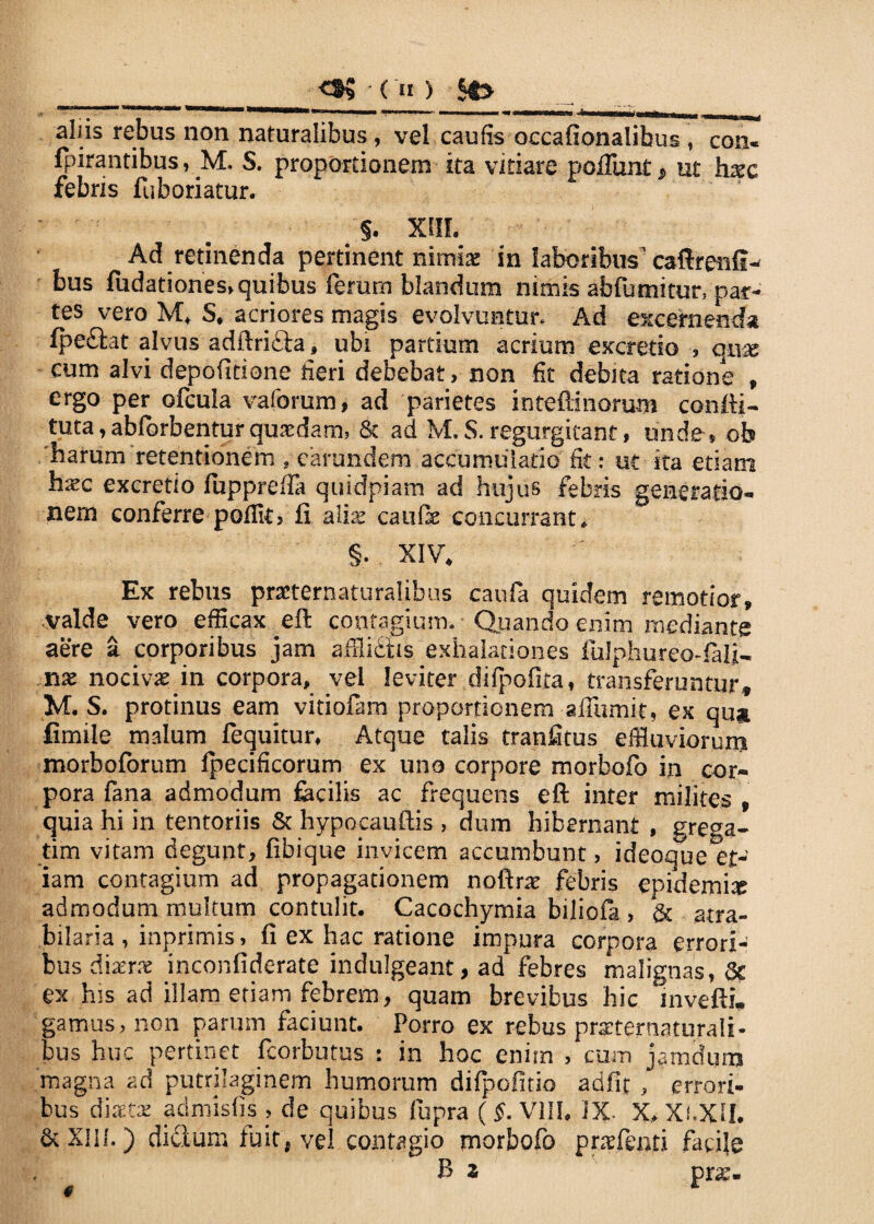 ____• os - (») st> aliis rebus non naturalibus, vel caulis occafionalibus , con- fpirantibus, M. S. proportionem ita vitiare poliunt p ut hxc febris fuboriatur. §. XHL Ad retinenda pertinent nimiae in laboribus' caftrenfi-* bus ludationesf quibus ferum blandum nimis abfumitur* par¬ tes vero M* S. acriores magis evolvuntur. Ad excernenda fpe&at alvus adftri&a ? ubi partium acrium excrerio , qnx cum alvi depolitione fieri debebat, non fit debita ratione , ergo per ofcula vaforum, ad parietes inteftinorum condi- tuta, abfbrbentur quaedam, St ad M.S.regurgitant# unde, ob 'harum retentionem , carundem accumulatio fit: ut ita etiam hxc excretio fupprefla quidpiam ad hujus febris generatio¬ nem conferre poffit, ii a lix cauOe concurrant. §. XIV, Ex rebus prsternaturalibus cauia quidem remotior, valde vero efficax eft contagium. Quando enim mediante aere a corporibus jam affliStis exhalationes fuJphureo-laij- nx nocivas in corpora, veI leviter difpofita, transferuntur, M. S. protinus eam vidofam proportionem -affiimit, ex qu^ fimile malum fequitur. Atque talis tranfitus effluviorum morboforum Ipecificorum ex uno corpore morbofo ixi cor¬ pora fana admodum facilis ac frequens eft inter milites » quia hi in tentoriis Sc hypocauftis , dum hibernant , grega¬ rim vitam degunt, fibique invicem accumbunt, ideoque et¬ iam contagium ad propagationem noftne febris epidemi# admodum multum contulit. Cacochymia biliofa , & atra- bilaria, inprimis, fi ex hac ratione impura corpora errori-! bus di aer# inconfiderate indulgeant, ad febres malignas, Sc ex his ad illam etiam febrem, quam brevibus hic inveftL gamus, non parum faciunt. Porro ex rebus praeter naturali¬ bus huc pertinet fcorbutus : in hoc enim , cum jamduni magna ad putrilaginem humorum difpofitio adiit , errori¬ bus diaetae admisfis , de quibus fupra ( §. Vllh IX. X, Xi.XU. &XI1I.) didum fuit, vel contagio morbofo pntfenri facile
