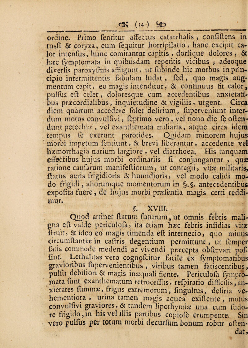 ordine. Primo fentitur affe&us catarrhalis > eonfiftens in tusfi & coryza, eum (equitur horripilatio, hanc excipit ca¬ lor intenfus, hunc comitantur capitis , dorfique dolores , 8c haec fymptomata in quibusdam repetitis vicibus , adeoque diverfis paroxyfmis affligunt, ut fubinde hic morbus in prin¬ cipio intermittentis fabulam ludat, fed , quo magis aug¬ mentum capit, eo magis intenditur, & continuus fit calor, pulfius eft celer, doioresque cum accedentibus anxietati¬ bus praecardialibus, inquietudine & vigiliis, urgent. Circa diem quartum accedere folet delirium, fuperveniunt inter¬ dum motus convulfivi > feptimo vero , vel nono die fe ofteit- dunt petechis , vel exanthemata miliaria, atque circa idem tempus fe exerunt parotides. Quidam minorem hujus morbi impetum fentiunt, & brevi liberantur, accedente vel haemorrhagia narium largiore , vel diarrhoea* His tanquam effe&ibus hujus morbi ordinariis fi conjungantur , quas ratione caularum manifeftiorum, ut contagii, vitae militaris, flatus aeris frigidioris St humidioris, vel modo calidi mo¬ do frigidi, aliorumque momentorum in §♦§. antecedentibus expofita fuere, de hujus morbi praefentia magis certi reddi¬ mur, XVIIL Quod attinet flatum futurum, ut omnis febris mali¬ gna eft valde periculofa, ita etiam haec febris infidias vitae Aruit, Sc ideo eo magis timenda efl internecio, quo minus circumflandae in caftris degentium permittunt , ut femper fatis commode medendi ac vivendi praecepta obfervari pof- fint. . Lethalitas vero cognpfcitur facile ex (ymptomatibus gravioribus fupervenientibus , viribus tamen fatiscentibus, pulfu debiliori & magis inaequali fiente. Periculofa iympto- rnata funt exanthematum retroceffus, relpiratio difficilis,an¬ xietates fiimmae, frigus extremorum, fingultus, deliria ve- hementiora , urina tamen magis aquea exiflente, motus convulfivi graviores, & tandem lipothymiae una cum fudo- re frigido, in his vel illis partibus copiofe erumpente. Sin vero pulfus per totum morbi decurfum bonum robur oflen- dat,