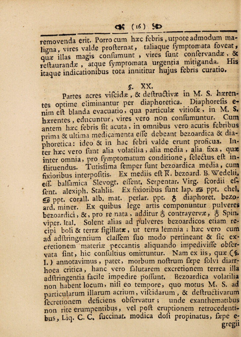 <»$ (iO removenda erit. Porro cum haec febris .utpote admodum ma¬ ligna, vires valde profternat, taliaque lymptomata foveat, qux illas magis confumunt , vires funt confervandx, & reftaurandx , atque fymptomata urgentia mitiganda. His itaque indicationibus tota innititur hujus febns curatio. §. XX. Partes acres vifcidx, & deftrutftivx in M. S. hxren- tes optime eliminantur per diaphoretica*. .Diaphoreiis e** nim eft blanda evacuatio, qua particula: vitiofx, in M. S. hxrentes , educuntur, vires vero non confumuntur. Cum antem hxc febris fit acuta, in omnibus vero acutis febribus prima & ultima medicamenta e(fe debeant bezoardica & dia¬ phoretica: ideo & in hac febri valde erunt proficua. In¬ ter hxc vero funt alia volatilia , alia media , alia fixa, qus omnia, pro lymptomatum conditione , iele£ius eft m- ftituendus. Tutisfima femper funt bezoardica media, cum fixioribus interpofitis. Ex mediis eftT%. bezoard. 8. Wedelii, eif. balfamica Slevogt. edent. Serpentar. Virg. fcordii ef- fent. alexiph. Stahlii. Ex fixioribus funt lap. SE ppt. chel, gg ppt. corall. alb. mat. periar, ppt. $ diaphoret. bezo- ard. miner. Ex quibus lege artis componuntur pulveres bezoardici, &, pro re nata , additur g contrayervx, g Spin. viper. Ita!* Solent alias ad pulveres bezoardicos etiam re¬ cipi boli & terrx figillatx, ut terra lernnia : hxc vero cum ad adftringentium clalfem fuo modo pertineant & fic ex- cretionem materix peccantis aliquando impediviffe obfer- vata fint, hic confultius omittuntur. Nam ex iis, qux C§. I.) annotavimus, patet, morbum noftrum Ixpe folvi diarr¬ hoea critica, hanc vero falutarem excretionem terrea illa adftringentia facile impedire polfunt. Bezoardica volatilia non habent locum, niii eo tempore, quo motus M. S. ad particularum illarum acrium, vifcidarum , & deftrutlivarum fecretionem deficiens obfervatur; unde exanthematibus non rite erumpentibus, vel poft eruptionem retrocedenti¬ bus, Liq. C. C. fuccinat. modica doli propinatus, fxpe e-