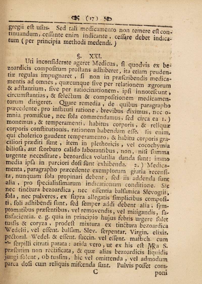 (I?) gregn eft ufus.^ Sed tali medicamento non temere eftcorT t nuandum, cenante enim indicante, ceiTqre debet indica- tum (per principia methodi medendi, j §• XXI Uti mconfiderate ageret Medicus, fi quodvis ex be- toardicis compolitum proflans adhiberet, ita etiam nruden- t.x regulas impugnaret , fi non m praderibendis medica- & iSanflnm r ’ qU:ECUnc]ue five Per relationem rrgrorum & aditantium, five per ratiocinationem, ipfi innoteflunt. 'Circumftantias, & felecium & compofitionem medicamen- t0!um, dir,§eref-. Quare remedia, de quibus paragranho praecedente, pro inftitun ratione, brevibus diximus, nec o- mn?a promilcue, nec fola commendamus, fed circa ea i. ) monemus, & temperamenti, habitus corporis, & reliquar corporis cqnftitutionis, rationem habendam efle. iis enim - 1 * * 1 * , * ^ • & habitu corporis era* ci ion praediti funt , item m plethoricis , vel cocochymia biliofa, aut fcorbuto calido laborantibus, non, nili fumma urgente necesfirate> bezoardica volatilia danda funt; immo meoia ipla xn parciori doli funt exhibenda. 2,) Medica¬ menta , paragrapho praecedente exemplorum gratia recenfi- ta, nunquam fola propinari debent, fed iis addenda funt aha , pro lpeciahsfimarum indicationum conditione nec finitura bezoardica, nec effentia balfamica Slevogtii fola nec piflveres, ex fupra allegatis fimplicbus compofi- U, foh adhibendi funt, fed femper addi debent alia, Sym¬ ptomatibus pradentibus, vel removendis, vel mitigandis,’ fa- tisfacientia. c. g. quia in principio huius febris ur°ere iblet tusfis & coryza , prodeft mixtura ex tin&ura bezoardica Wedeiii, vel eflent. balfam, SIev. ferpentar. Virgin, elixir. pedoral. Wedel. & eflent. fuccin. vel eflent. maflich. cum ^ ferpilli citrati parata : acida vero, ut ex his efl ]VRa 5. praelertim non rectificata, & qua; alias bezoardicis liquidis jungi folent, ob tusfim, hic vel omittenda , vel admodum parca dofx cum reliquis mifcenda funt. Pulvis poflet coni- O poni